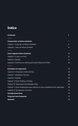 Introdução
Parte 1
Compreender os Índices Synthetic
Capítulo 1. O que são os Índices Synthetic?
Capítulo 2. Tipos de Índices Synthetic
Parte 2
Como negociar Índices Synthetic
Capítulo 3. O que é um tick?
Capítulo 4. Opções
Capítulo 5. Contratos por Diferença/Contrato Diferencial (CFDs)
Parte 3
Estratégias de negociação
Capítulo 6. Introdução à análise técnica
Capítulo 7. Indicadores Técnicos
Capítulo 8. Padrões
Capítulo 9. Swing Trading e Scalping
Capítulo 10. Negociação automatizada e Bots
Capítulo 11. Dicas fundamentais para melhorar as suas competências de negociação
Capítulo 12. Ferramentas e recursos
Considerações finais
Perguntas mais frequentes
Glossário
5
7
8
10
14
15
17
33
45
46
49
56
59
65
69
72
74
75
76
Índice
 