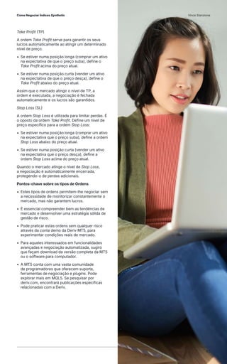 Take Profit (TP)
A ordem Take Profit serve para garantir os seus
lucros automaticamente ao atingir um determinado
nível de preço.
• Se estiver numa posição longa (comprar um ativo
na expectativa de que o preço suba), define o
Take Profit acima do preço atual.
• Se estiver numa posição curta (vender um ativo
na expectativa de que o preço desça), define o
Take Profit abaixo do preço atual.
Assim que o mercado atingir o nível de TP, a
ordem é executada, a negociação é fechada
automaticamente e os lucros são garantidos.
Stop Loss (SL)
A ordem Stop Loss é utilizada para limitar perdas. É
o oposto da ordem Take Profit. Define um nível de
preço específico para a ordem Stop Loss:
• Se estiver numa posição longa (comprar um ativo
na expectativa que o preço suba), define a ordem
Stop Loss abaixo do preço atual.
• Se estiver numa posição curta (vender um ativo
na expectativa que o preço desça), define a
ordem Stop Loss acima do preço atual.
Quando o mercado atinge o nível de Stop Loss,
a negociação é automaticamente encerrada,
protegendo-o de perdas adicionais.
Pontos-chave sobre os tipos de Ordens
• Estes tipos de ordens permitem-lhe negociar sem
a necessidade de monitorizar constantemente o
mercado, mas não garantem lucros.
• É essencial compreender bem as tendências de
mercado e desenvolver uma estratégia sólida de
gestão de risco.
• Pode praticar estas ordens sem qualquer risco
através da conta demo da Deriv MT5, para
experimentar condições reais de mercado.
• Para aqueles interessados em funcionalidades
avançadas e negociação automatizada, sugiro
que façam download da versão completa da MT5
ou o software para computador.
• A MT5 conta com uma vasta comunidade
de programadores que oferecem suporte,
ferramentas de negociação e plugins. Pode
explorar mais em MQL5. Se pesquisar por
deriv.com, encontrará publicações específicas
relacionadas com a Deriv.
Como Negociar Índices Synthetic Vince Stanzione
40
 