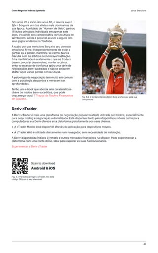 Nos anos 70 e início dos anos 80, o tenista sueco
Björn Borg era um dos atletas mais dominantes da
sua época. Apelidado de "Homem de Gelo", ganhou
11 títulos principais individuais em apenas sete
anos, incluindo seis campeonatos consecutivos de
Wimbledon. Ainda é possível assistir a alguns dos
seus jogos lendários no YouTube.
A razão por que menciono Borg é o seu controlo
emocional firme. Independentemente de estar a
ganhar ou a perder, mantinha-se calmo. Nunca
discutia com os árbitros ou mostrava frustração.
Esta mentalidade é exatamente o que os traders
devem procurar desenvolver, manter a calma,
evitar o excesso de confiança após uma série de
negociações bem-sucedidas e não se deixarem
abater após várias perdas consecutivas.
A psicologia da negociação tem muito em comum
com a psicologia desportiva e merecem ser
aprofundadas.
Tenho um e-book que aborda sete caraterísticas-
chave de traders bem-sucedidos, que pode
descarregar aqui: 7 Traços de Traders Financeiros
de Sucesso.
Deriv cTrader
A Deriv cTrader é mais uma plataforma de negociação popular bastante utilizada por traders, especialmente
para copy trading e negociação automatizada. Está disponível tanto para dispositivos móveis como para
computadores e a Deriv oferece esta plataforma gratuitamente aos seus clientes.
• A cTrader Mobile está disponível através da aplicação para dispositivos móveis.
• A cTrader Web é utilizada diretamente num navegador, sem necessidade de instalação.
A Deriv disponibiliza Índices Synthetic e outros mercados financeiros na cTrader. Pode experimentar a
plataforma com uma conta demo, ideal para explorar as suas funcionalidades.
Experimentar a Deriv cTrader
Fig. 5.6. O lendário tenista Björn Borg era famoso pela sua
compostura
Fig. 5.7. Para descarregar a cTrader, leia este
código QR com o seu telemóvel
Como Negociar Índices Synthetic Vince Stanzione
42
 