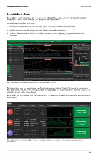 Layout da Deriv cTrader
Na cTrader, é possível negociar não só todos os produtos sintéticos, mas também mercados financeiros.
Neste ecrã, o Índice Boom 1000 e o Ouro estão visíveis em simultâneo.
Principais características da cTrader:
• Permite realizar copy trading, possibilitando seguir negociações de traders experientes.
• Inclui ferramentas de análise avançada, que ajudam na tomada de decisões.
• Oferece a oportunidade de outros utilizadores copiarem as suas negociações, permitindo-lhe obter
comissões.
Neste exemplo, pode ver alguns traders a oferecer os seus serviços na cTrader. Normalmente cobram uma
taxa de desempenho. Tal como em qualquer tipo de negociação, não existem garantias de lucro e a Deriv não
endossa nenhum trader em particular.
Pode definir um montante de risco fixo, normalmente tão baixo quanto 100 USD, para atribuir a um sistema de
copy trading.
Fig. 5.8. Plataforma Deriv cTrader exibindo gráficos do Índice Boom 1000 e do Ouro
Fig. 5.9. Interface de copy trading da Deriv cTrader a mostrar fornecedores de estratégias, métricas de desempenho e opções de
investimento
Como Negociar Índices Synthetic Vince Stanzione
43
 