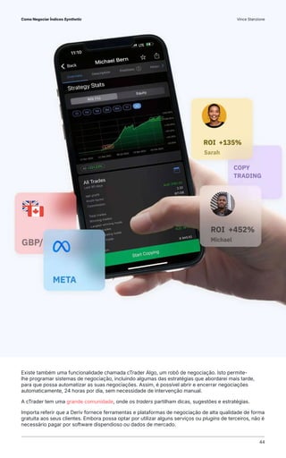 Existe também uma funcionalidade chamada cTrader Algo, um robô de negociação. Isto permite-
lhe programar sistemas de negociação, incluindo algumas das estratégias que abordarei mais tarde,
para que possa automatizar as suas negociações. Assim, é possível abrir e encerrar negociações
automaticamente, 24 horas por dia, sem necessidade de intervenção manual.
A cTrader tem uma grande comunidade, onde os traders partilham dicas, sugestões e estratégias.
Importa referir que a Deriv fornece ferramentas e plataformas de negociação de alta qualidade de forma
gratuita aos seus clientes. Embora possa optar por utilizar alguns serviços ou plugins de terceiros, não é
necessário pagar por software dispendioso ou dados de mercado.
Como Negociar Índices Synthetic Vince Stanzione
44
 