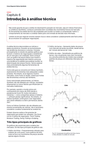 Capítulo 6
Introdução à análise técnica
A análise técnica desconsidera as notícias e
dados económicos, focando-se exclusivamente
nas tendências de preços e volumes. Consiste
principalmente no estudo de padrões gráficos que
ilustram o histórico de negociações e estatísticas
de um mercado a ser analisado. Deve começar
com um gráfico de preços básico que mostre o
histórico de negociações dos índices e procurar
uma tendência ou padrão que pudesse auxiliar na
determinação dos preços futuros. Vamos explorar
mais profundamente algumas ferramentas de
análise técnica.
Como este guia se concentra em Índices Synthetic,
exploraremos ferramentas mais adequadas a estes
produtos. No entanto, se já negociou noutros
mercados, como Forex ou Ações, notará que muitas
das ferramentas e termos são familiares.
Como mencionado anteriormente, os Índices
Synthetic não são afetados por notícias, resultados
empresariais ou outros fatores que influenciam os
mercados tradicionais.
Por exemplo, quando o mundo entrou em
confinamento em março de 2020 devido à
pandemia de Covid-19, muitos mercados e
indústrias — como companhias aéreas e hotelaria
— sofreram perdas significativas. No entanto, os
Índices Synthetic continuaram a ser negociados
sem serem afetados e a Deriv permaneceu aberta
24/7.
Como os Índices Synthetic não são afetados por
eventos provenientes de notícias, não é necessário
considerar a análise fundamental ao analisá-los.
Existem diversos estilos e ferramentas de
negociação que podem ser utilizados. Vou focar-
me em 4 estilos de negociação: Trend Trading,
Breakout Trading, Swing Trading e Scalping.
Três tipos principais de gráficos
Os gráficos são essenciais para a análise dos
mercados. Os três tipos principais de gráficos são:
1. Gráfico de linhas – Frequentemente utilizado para
análises de curto prazo, como gráficos de ticks,
onde se foca nos movimentos de preços durante
apenas alguns minutos.
2.Gráfico de barras – Apresenta dados de preços
num intervalo de tempo escolhido, desde barras
de 1 minuto até barras de 1 mês.
3.Gráfico de velas – Semelhante aos gráficos de
barras, mas visualmente mais claro, tornando-
se a escolha preferida dos traders que analisam
padrões de preços em diferentes intervalos de
tempo.
Não existe garantia de que a análise do desempenho passado do mercado, seja em índices financeiros
ou sintéticos (Synthetic), conduza a previsões bem-sucedidas dos movimentos futuros do mercado.
As ferramentas de análise técnica são projetadas para auxiliar os traders a compreender melhor o
comportamento do mercado e a analisar dados para uma tomada de decisão mais informada.
Lembre-se de que negociar envolve sempre riscos e deve considerar cuidadosamente este facto antes
de se envolver em quaisquer negociações.
Line
Bar
Candlestick
Fig. 6.1. Comparação de gráficos de linhas, barras
e velas utilizados na análise de mercado
Como Negociar Índices Synthetic Vince Stanzione
46
 