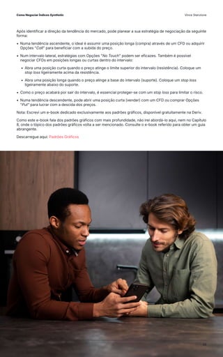 Após identificar a direção da tendência do mercado, pode planear a sua estratégia de negociação da seguinte
forma:
• Numa tendência ascendente, o ideal é assumir uma posição longa (compra) através de um CFD ou adquirir
Opções "Call" para beneficiar com a subida do preço.
• Num intervalo lateral, estratégias com Opções "No Touch" podem ser eficazes. Também é possível
negociar CFDs em posições longas ou curtas dentro do intervalo:
• Abra uma posição curta quando o preço atinge o limite superior do intervalo (resistência). Coloque um
stop loss ligeiramente acima da resistência.
• Abra uma posição longa quando o preço atinge a base do intervalo (suporte). Coloque um stop loss
ligeiramente abaixo do suporte.
• Como o preço acabará por sair do intervalo, é essencial proteger-se com um stop loss para limitar o risco.
• Numa tendência descendente, pode abrir uma posição curta (vender) com um CFD ou comprar Opções
"Put" para lucrar com a descida dos preços.
Nota: Escrevi um e-book dedicado exclusivamente aos padrões gráficos, disponível gratuitamente na Deriv.
Como este e-book fala dos padrões gráficos com mais profundidade, não irei abordá-lo aqui, nem no Capítulo
8, onde o tópico dos padrões gráficos volta a ser mencionado. Consulte o e-book referido para obter um guia
abrangente.
Descarregue aqui: Padrões Gráficos
Como Negociar Índices Synthetic Vince Stanzione
48
 