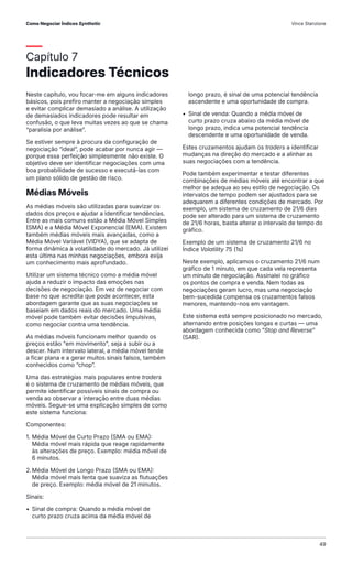 Capítulo 7
Indicadores Técnicos
Neste capítulo, vou focar-me em alguns indicadores
básicos, pois prefiro manter a negociação simples
e evitar complicar demasiado a análise. A utilização
de demasiados indicadores pode resultar em
confusão, o que leva muitas vezes ao que se chama
“paralisia por análise”.
Se estiver sempre à procura da configuração de
negociação “ideal”, pode acabar por nunca agir —
porque essa perfeição simplesmente não existe. O
objetivo deve ser identificar negociações com uma
boa probabilidade de sucesso e executá-las com
um plano sólido de gestão de risco.
Médias Móveis
As médias móveis são utilizadas para suavizar os
dados dos preços e ajudar a identificar tendências.
Entre as mais comuns estão a Média Móvel Simples
(SMA) e a Média Móvel Exponencial (EMA). Existem
também médias móveis mais avançadas, como a
Média Móvel Variável (VIDYA), que se adapta de
forma dinâmica à volatilidade do mercado. Já utilizei
esta última nas minhas negociações, embora exija
um conhecimento mais aprofundado.
Utilizar um sistema técnico como a média móvel
ajuda a reduzir o impacto das emoções nas
decisões de negociação. Em vez de negociar com
base no que acredita que pode acontecer, esta
abordagem garante que as suas negociações se
baseiam em dados reais do mercado. Uma média
móvel pode também evitar decisões impulsivas,
como negociar contra uma tendência.
As médias móveis funcionam melhor quando os
preços estão "em movimento", seja a subir ou a
descer. Num intervalo lateral, a média móvel tende
a ficar plana e a gerar muitos sinais falsos, também
conhecidos como “chop”.
Uma das estratégias mais populares entre traders
é o sistema de cruzamento de médias móveis, que
permite identificar possíveis sinais de compra ou
venda ao observar a interação entre duas médias
móveis. Segue-se uma explicação simples de como
este sistema funciona:
Componentes:
1. Média Móvel de Curto Prazo (SMA ou EMA):
Média móvel mais rápida que reage rapidamente
às alterações de preço. Exemplo: média móvel de
6 minutos.
2.Média Móvel de Longo Prazo (SMA ou EMA):
Média móvel mais lenta que suaviza as flutuações
de preço. Exemplo: média móvel de 21 minutos.
Sinais:
• Sinal de compra: Quando a média móvel de
curto prazo cruza acima da média móvel de
longo prazo, é sinal de uma potencial tendência
ascendente e uma oportunidade de compra.
• Sinal de venda: Quando a média móvel de
curto prazo cruza abaixo da média móvel de
longo prazo, indica uma potencial tendência
descendente e uma oportunidade de venda.
Estes cruzamentos ajudam os traders a identificar
mudanças na direção do mercado e a alinhar as
suas negociações com a tendência.
Pode também experimentar e testar diferentes
combinações de médias móveis até encontrar a que
melhor se adequa ao seu estilo de negociação. Os
intervalos de tempo podem ser ajustados para se
adequarem a diferentes condições de mercado. Por
exemplo, um sistema de cruzamento de 21/6 dias
pode ser alterado para um sistema de cruzamento
de 21/6 horas, basta alterar o intervalo de tempo do
gráfico.
Exemplo de um sistema de cruzamento 21/6 no
Índice Volatility 75 (1s)
Neste exemplo, aplicamos o cruzamento 21/6 num
gráfico de 1 minuto, em que cada vela representa
um minuto de negociação. Assinalei no gráfico
os pontos de compra e venda. Nem todas as
negociações geram lucro, mas uma negociação
bem-sucedida compensa os cruzamentos falsos
menores, mantendo-nos em vantagem.
Este sistema está sempre posicionado no mercado,
alternando entre posições longas e curtas — uma
abordagem conhecida como “Stop and Reverse”
(SAR).
Como Negociar Índices Synthetic Vince Stanzione
49
 