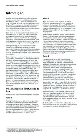 Introdução
Imagine um grupo de mercados financeiros que
nunca dormem, imunes a notícias económicas,
instabilidade política e interrupções no mercado,
onde é possível negociar 24/7/365, incluindo no dia
de Natal. Mercados com uma volatilidade previsível
e uma vasta gama de oportunidades para obter
lucro, independentemente do mercado estar a subir,
a descer ou a mover-se lateralmente.
Bem-vindo ao mundo dos Índices Synthetic, uma
oferta exclusiva da Deriv, cuja popularidade tem
vindo a crescer de forma consistente na última
década. Se procura um ambiente de negociação
controlado, transparente e permanentemente ativo,
então vale a pena dedicar algum tempo a conhecer
as estratégias de negociação dos Índices Synthetic.
Ao longo deste guia, vou explorar a variedade
de mercados disponíveis na Deriv, apresentar
estratégias eficazes e abordar práticas de gestão de
risco. Partilharei consigo insights valiosos e dicas
práticas para o ajudar a melhorar o seu desempenho
como trader.
Quer esteja agora a começar e deseje compreender
os conceitos fundamentais ou já tenha experiência
e procure refinar a sua abordagem, acredito que
encontrará um apoio útil neste guia. Com mais de
37 anos de experiência nos mercados financeiros e
quase 20 anos a negociar produtos sintéticos, tenho
todo o gosto em partilhar consigo os conhecimentos
que adquiri, para o ajudar a evitar os erros que
os traders iniciantes normalmente cometem. Vou
basear-me na minha experiência de negociação,
recorrendo a situações reais e não a teorias tiradas
de manuais. Muitas das técnicas e ferramentas que
irei abordar aplicam-se também a outros mercados
financeiros, como o Forex, as Matérias-Primas, as
Ações e as Criptomoedas. No entanto, os Índices
Synthetic têm características únicas, que explicarei
mais detalhadamente, já que são o principal foco
deste livro.
Uma análise mais aprofundada do
livro
Este livro está organizado em três partes principais:
Parte 1
Nesta primeira parte, vou guiá-lo na compreensão
dos Índices Synthetic e apresentar-lhe os vários
produtos disponíveis. Vamos explorar a crescente
variedade de Índices Synthetic e as características
gerais dos diferentes índices, como os Índices
Volatility e os Índices Crash/Boom. Falarei também
de alguns dos índices mais recentes, como os
Índices Drift Switch (DSI) e os Índices Step.
Parte 2
Aqui, vou explicar como negociar os Índices
Synthetic, quer através de Opções Digital, quer
utilizando Contratos por Diferença (CFDs).1 Vamos
também explorar as várias plataformas onde pode
negociar Índices Synthetic, incluindo a MetaTrader
5 (MT5), cTrader e Deriv X, que integra também a
TradingView.2
Relativamente às Opções, vamos analisar a Deriv
Trader e a SmartTrader. Indicarei ainda quais são
as plataformas e produtos mais indicados para
traders que estão a começar.3 Quer prefira negociar
num portátil, computador, dispositivo móvel ou
uma combinação destes, terá ao seu dispor várias
funcionalidades para personalizar a sua experiência
de negociação com os Índices Synthetic. Vamos
ainda ver como funciona a Deriv Bot, um robô de
negociação baseado na Web que permite negociar
Opções de forma automática, sem precisar de ter
conhecimentos de programação.4
Parte 3
Nesta última parte, partilho estratégias de
negociação reais, baseadas em análise técnica
e em ferramentas de gráficos. Vamos também
abordar o copy trading, a negociação automatizada
e as novidades mais recentes da Deriv. Tal
como cada pessoa tem o seu próprio estilo e
preferências, os Índices Synthetic também não
seguem uma abordagem única. Alguns traders
preferem negociações rápidas e de curto prazo,
enquanto outros optam por mercados mais estáveis
e de longo prazo. Iremos explorar vários estilos
de negociação, como Scalping, Range Trading,
Breakout Trading, Swing Trading e Trend Trading.
Vou também falar sobre a importância da psicologia
na negociação — um aspeto muitas vezes ignorado,
mas essencial para o sucesso. Manter o controlo é
fundamental, por isso partilharei também técnicas
de gestão de capital para o ajudar nesse sentido.
Antes de concluir o livro, deixarei algumas dicas
úteis para o ajudar a tornar-se um melhor trader,
assim como um glossário de termos e links para
recursos valiosos que eu próprio utilizo. Incluirei
ainda links para vídeos onde poderá aprender ao ver
negociações a decorrer.
O objetivo é fornecer-lhe informação prática e um
plano de negociação funcional, sem o sobrecarregar
com dados em excesso ou jargão técnico.
1
As Opções Digital não estão disponíveis para clientes que residam na UE.
2
A Deriv cTrader e a Deriv X não estão disponíveis para clientes que residam na UE.
3
As Opções e a SmartTrader não estão disponíveis para clientes que residam na UE.
4
A Deriv Bot não está disponível para clientes que residam na UE.
Como Negociar Índices Synthetic Vince Stanzione
5
 