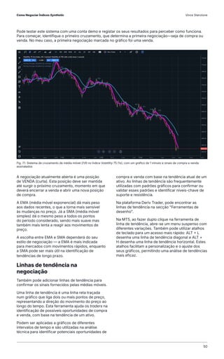 Pode testar este sistema com uma conta demo e registar os seus resultados para perceber como funciona.
Para começar, identifique o primeiro cruzamento, que determina a primeira negociação—seja de compra ou
venda. No meu caso, a primeira negociação marcada no gráfico foi uma venda.
A negociação atualmente aberta é uma posição
de VENDA (curta). Esta posição deve ser mantida
até surgir o próximo cruzamento, momento em que
deverá encerrar a venda e abrir uma nova posição
de compra.
A EMA (média móvel exponencial) dá mais peso
aos dados recentes, o que a torna mais sensível
às mudanças no preço. Já a SMA (média móvel
simples) dá o mesmo peso a todos os pontos
do período considerado, sendo mais suave mas
também mais lenta a reagir aos movimentos de
preço.
A escolha entre EMA e SMA dependerá do seu
estilo de negociação — a EMA é mais indicada
para mercados com movimentos rápidos, enquanto
a SMA pode ser mais útil na identificação de
tendências de longo prazo.
Linhas de tendência na
negociação
Também pode adicionar linhas de tendência para
confirmar os sinais fornecidos pelas médias móveis.
Uma linha de tendência é uma linha reta traçada
num gráfico que liga dois ou mais pontos de preço,
representando a direção do movimento do preço ao
longo do tempo. Esta ferramenta ajuda os traders na
identificação de possíveis oportunidades de compra
e venda, com base na tendência de um ativo.
Podem ser aplicadas a gráficos de diferentes
intervalos de tempo e são utilizadas na análise
técnica para identificar potenciais oportunidades de
compra e venda com base na tendência atual de um
ativo. As linhas de tendência são frequentemente
utilizadas com padrões gráficos para confirmar ou
validar esses padrões e identificar níveis-chave de
suporte e resistência.
Na plataforma Deriv Trader, pode encontrar as
linhas de tendência na secção "Ferramentas de
desenho".
Na MT5, ao fazer duplo clique na ferramenta de
linha de tendência, abre-se um menu suspenso com
diferentes variações. Também pode utilizar atalhos
de teclado para um acesso mais rápido: ALT + L
desenha uma linha de tendência diagonal e ALT +
H desenha uma linha de tendência horizontal. Estes
atalhos facilitam a personalização e o ajuste dos
seus gráficos, permitindo uma análise de tendências
mais eficaz.
Fig. 7.1. Sistema de cruzamento de média móvel 21/6 no Índice Volatility 75 (1s), com um gráfico de 1 minuto e sinais de compra e venda
assinalados
Como Negociar Índices Synthetic Vince Stanzione
50
 