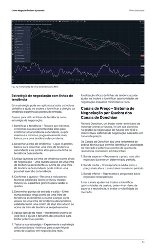 Estratégia de negociação com linhas de
tendência
Esta estratégia pode ser aplicada a todos os Índices
Volatility e ajuda os traders a identificar a direção da
tendência e potenciais pontos de entrada.
Passos para utilizar linhas de tendência numa
estratégia de negociação:
1. Identificar a tendência – Procure por máximos
e mínimos sucessivamente mais altos para
confirmar uma tendência ascendente, ou por
máximos e mínimos progressivamente mais
baixos para uma tendência descendente.
2.Desenhar a linha de tendência – Ligue os pontos
baixos para desenhar uma linha de tendência
ascendente e os pontos altos para uma linha de
tendência descendente.
3.Utilizar quebras da linha de tendência como sinais
de negociação – Uma quebra abaixo de uma linha
de tendência ascendente ou acima de uma linha
de tendência descendente pode indicar uma
possível inversão da tendência.
4.Confirmar a quebra – Recorra a indicadores
técnicos adicionais (como o RSI ou médias
móveis) ou a padrões gráficos para validar a
quebra.
5. Determinar pontos de entrada e saída – Entre
numa posição longa acima de uma linha de
tendência ascendente ou numa posição curta
abaixo de uma linha de tendência descendente,
estabelecendo uma ordem de stop loss abaixo ou
acima da linha de tendência, respetivamente.
6.Aplicar gestão de risco – Implemente ordens de
stop loss e ajuste o tamanho das posições para
limitar potenciais perdas.
7. Testar a sua estratégia – Experimente a estratégia
utilizando dados históricos para a aperfeiçoar
antes de a aplicar em negociações reais.
A utilização eficaz de linhas de tendência pode
ajudar os traders a identificar oportunidades de
negociação enquanto minimizam o risco.
Canais de Preço – Sistema de
Negociação por Quebra dos
Canais de Donchian
Richard Donchian, um trader norte-americano de
matérias-primas e futuros, foi um dos pioneiros
na gestão da negociação de futuros em 1949 e
desenvolveu sistemas de negociação baseados em
canais de preços.
Os Canais de Donchian são uma ferramenta de
análise técnica que permite identificar a volatilidade
do mercado e potenciais pontos de quebra da
resistência. Consistem em três linhas:
1. Banda superior – Representa o preço mais alto
registado durante um determinado período.
2.Banda média – Corresponde à média entre o
preço mais alto e o mais baixo no mesmo período.
3.Banda inferior – Representa o preço mais baixo
registado nesse período.
Estes canais ajudam os traders a identificar
oportunidades de quebra, determinar níveis de
suporte e resistência, e avaliar a volatilidade do
mercado.
Fig. 7.2. Ferramenta de linha de tendência na MT5
Como Negociar Índices Synthetic Vince Stanzione
51
 