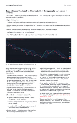 Como utilizar os Canais de Donchian na atividade de negociação – A regra das 4
semanas
A “regra das 4 semanas”, criada por Richard Donchian, é uma estratégia de negociação simples, mas eficaz,
baseada na quebra de canais.
A lógica é a seguinte:
1. Comprar quando for alcançado um novo máximo de 4 semanas – Mantém a posição.
2.Vender quando for atingido um novo mínimo de 4 semanas – Encerra a posição longa e abre uma posição
curta.
A maioria das plataformas de negociação permitem-lhe adicionar Canais de Donchian:
• Na TradingView, encontra-os em "Indicadores".
• Nos Gráficos Deriv (Deriv Trader), encontram-se em "Indicadores" → "Volatilidade".
Fig. 7.3. Canais de Donchian aplicados ao Índice Volatility 250 (1s)
Neste exemplo, foi utilizada a configuração padrão
de 20 períodos num gráfico de 1 minuto. O sinal
atual é curto, sugerindo uma possível tendência
descendente.
1. Identificação de tendências – Uma banda superior
a subir indica uma tendência ascendente,
enquanto uma banda inferior a descer indica uma
tendência descendente. Utilize uma configuração
de 20 períodos para os canais, embora possa
experimentar configurações mais curtas (10
períodos) ou mais longas (30 períodos).
2.Identificação de quebras – Quando o preço cruza
acima da banda superior, indica uma quebra
em alta. Quando cruza abaixo da banda inferior,
indica uma quebra em baixa.
3.Definição de pontos de entrada e saída:
• Entrar numa posição longa quando o preço
ultrapassar a banda superior.
• Entrar numa posição curta se o preço quebrar a
banda inferior.
• A banda média pode funcionar como um sinal
antecipado de possíveis reversões.
4.Gestão de risco – Coloque ordens stop loss fora
das bandas para limitar potenciais perdas.
5. Monitorização e ajustes – Ajuste os níveis de stop
loss e take profit à medida que a negociação
evolui, para garantir lucros ou minimizar o risco.
Este sistema pode ser aplicado a vários mercados.
Utilizei-o pela primeira vez em matérias-primas
há mais de 30 anos, mas desde então, tenho-no
utilizado com sucesso em Forex, Ações, Índices
Synthetic e até Criptomoedas.
Um grupo bem conhecido de traders chamado
"Turtle Traders" utilizou um sistema de negociação
de canais semelhante conjugado com regras de
dimensionamento de posições. A sua abordagem
tornou-se numa das estratégias de trend following
mais famosas na história da negociação.
Se quiser saber mais, pode ler sobre o Sistema de
Negociação Turtle aqui: Investopedia - Sistema de
Negociação Turtle.
O sistema original foi concebido para gráficos
diários, tornando-o uma estratégia de longo prazo.
No entanto, também tem dado bons resultados em
períodos mais curtos.
Como Negociar Índices Synthetic Vince Stanzione
52
 