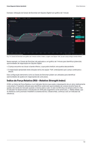 Exemplo: Utilização de Canais de Donchian em Opções Digital num gráfico de 1 minuto
Fig. 7.4. Canais de Donchian num gráfico de 1 minuto na Deriv Trader, a sugerir uma Opção "Fall", já que o preço atinge a banda inferior
Neste exemplo, os Canais de Donchian são aplicados a um gráfico de 1 minuto para identificar potenciais
oportunidades de negociação em Opções Digital.
• O preço encontra-se a tocar a banda inferior, o que pode sinalizar uma quebra descendente.
• A negociação apropriada nesta situação seria uma opção "Fall", antecipando que o preço continuará a
descer.
Esta configuração demonstra como os Canais de Donchian podem ser utilizados para identificar
oportunidades de quebra em negociações de curto prazo.
Índice de Força Relativa (RSI – Relative Strength Index)
O RSI, ou Índice de Força Relativa, é um indicador técnico que avalia o desempenho de um ativo relativamente
a ele próprio. É bastante utilizado para identificar potenciais oportunidades de compra durante fases de
queda e de venda do mercado quando o mesmo está a subir. O valor do RSI situa-se sempre entre 0 e 100.
O indicador foi desenvolvido e introduzido em 1978 pelo engenheiro norte-americano, J. Welles Wilder, que
se destacou como promotor imobiliário e analista técnico. Desde então, continua a ser um indicador de
referência.
Como Negociar Índices Synthetic Vince Stanzione
53
 