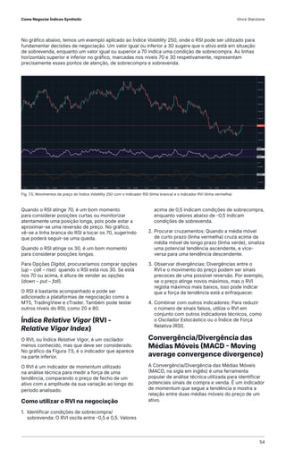 No gráfico abaixo, temos um exemplo aplicado ao Índice Volatility 250, onde o RSI pode ser utilizado para
fundamentar decisões de negociação. Um valor igual ou inferior a 30 sugere que o ativo está em situação
de sobrevenda, enquanto um valor igual ou superior a 70 indica uma condição de sobrecompra. As linhas
horizontais superior e inferior no gráfico, marcadas nos níveis 70 e 30 respetivamente, representam
precisamente esses pontos de atenção, de sobrecompra e sobrevenda.
Fig. 7.5. Movimentos de preço do Índice Volatility 250 com o indicador RSI (linha branca) e o indicador RVI (linha vermelha)
Quando o RSI atinge 70, é um bom momento
para considerar posições curtas ou monitorizar
atentamente uma posição longa, pois pode estar a
aproximar-se uma reversão de preço. No gráfico,
vê-se a linha branca do RSI a tocar os 70, sugerindo
que poderá seguir-se uma queda.
Quando o RSI atinge os 30, é um bom momento
para considerar posições longas.
Para Opções Digital, procuraríamos comprar opções
(up – call – rise) quando o RSI está nos 30. Se está
nos 70 ou acima, é altura de vender as opções
(down – put – fall).
O RSI é bastante acompanhado e pode ser
adicionado a plataformas de negociação como a
MT5, TradingView e cTrader. Também pode testar
outros níveis do RSI, como 20 e 80.
Índice Relative Vigor (RVI -
Relative Vigor Index)
O RVI, ou Índice Relative Vigor, é um oscilador
menos conhecido, mas que deve ser considerado.
No gráfico da Figura 7.5, é o indicador que aparece
na parte inferior.
O RVI é um indicador de momentum utilizado
na análise técnica para medir a força de uma
tendência, comparando o preço de fecho de um
ativo com a amplitude da sua variação ao longo do
período analisado.
Como utilizar o RVI na negociação
1. Identificar condições de sobrecompra/
sobrevenda: O RVI oscila entre -0,5 e 0,5. Valores
acima de 0,5 indicam condições de sobrecompra,
enquanto valores abaixo de -0,5 indicam
condições de sobrevenda.
2. Procurar cruzamentos: Quando a média móvel
de curto prazo (linha vermelha) cruza acima da
média móvel de longo prazo (linha verde), sinaliza
uma potencial tendência ascendente, e vice-
versa para uma tendência descendente.
3. Observar divergências: Divergências entre o
RVI e o movimento do preço podem ser sinais
precoces de uma possível reversão. Por exemplo,
se o preço atinge novos máximos, mas o RVI
regista máximos mais baixos, isso pode indicar
que a força da tendência está a enfraquecer.
4. Combinar com outros indicadores: Para reduzir
o número de sinais falsos, utilize o RVI em
conjunto com outros indicadores técnicos, como
o Oscilador Estocástico ou o Índice de Força
Relativa (RSI).
Convergência/Divergência das
Médias Móveis (MACD - Moving
average convergence divergence)
A Convergência/Divergência das Médias Móveis
(MACD, na sigla em inglês) é uma ferramenta
popular de análise técnica utilizada para identificar
potenciais sinais de compra e venda. É um indicador
de momentum que segue a tendência e mostra a
relação entre duas médias móveis do preço de um
ativo.
Como Negociar Índices Synthetic Vince Stanzione
54
 