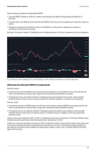 Discriminação do sistema de negociação MACD:
• Linha de MACD: Obtida ao subtrair a média móvel exponencial (EMA) de 26 períodos da EMA de 12
períodos.
• Linha de sinal: Uma EMA de 9 períodos da linha MACD. Funciona como um gatilho para sinais de compra ou
venda.
• Histograma: Representa a diferença entre a linha MACD e a linha de sinal, ajudando a visualizar o
momentum do movimento do preço.
Na Figura 7.6, estou a utilizar a TradingView com configurações de 12, 26 e 9, juntamente com um histograma.
Utilização do indicador MACD na negociação
Sinal de compra
• Cruzamento da linha de MACD acima da linha de sinal: Quando a linha de MACD cruza acima da linha de
sinal, é considerado um sinal de alta, sugerindo uma possível oportunidade de compra.
• O histograma torna-se positivo: Quando o histograma passa de negativo para positivo, esta transição
também pode ser vista como um sinal de compra. No exemplo do gráfico, o verde-escuro é positivo.
Sinal de venda
• Cruzamento da linha de MACD abaixo da linha de sinal: Quando a linha de MACD cruza abaixo da linha de
sinal, é considerado um sinal de baixa, sugerindo uma possível oportunidade de venda.
• O histograma torna-se negativo: Quando o histograma passa de positivo para negativo, esta transição
também pode ser vista como um sinal de venda. O vermelho-escuro é negativo e bom para potenciais
posições curtas.
Todos os principais softwares, MT5, cTrader e TradingView, permitem-lhe adicionar o indicador MACD, sendo
também possível experimentar diferentes parâmetros, não apenas 12-26-9.
Lembre-se: A grande vantagem de negociar CFDs ou Opções na Deriv é que podemos obter lucros tanto com
movimentos ascendentes quanto descendentes e alternar entre os dois. O exemplo do Índice Volatility 25
teve algumas excelentes oportunidades de negociação, longas e curtas, com o indicador MACD a fornecer
alguns ótimos sinais.
Fig. 7.6. Gráfico do Índice Volatility 25 com o indicador MACD a mostrar a dinâmica da tendência e os sinais de negociação
Como Negociar Índices Synthetic Vince Stanzione
55
 