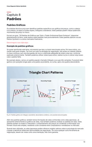 Capítulo 8
Padrões
Padrões Gráficos
Os analistas técnicos procuram identificar padrões específicos nos gráficos de preços, como a cabeça
e os ombros, os topos e fundos duplos, triângulos e bandeiras. Estes padrões podem indicar potenciais
movimentos de preço no futuro.
Escrevi um guia, "10 Padrões de Gráficos que Todo o Trader Profissional Deve Conhecer", disponível
gratuitamente na Deriv, onde exploro estes padrões mais profundamente. Estes padrões aplicam-se aos
Índices Synthetic e a outros mercados financeiros.
Descarregue a sua cópia aqui.
Exemplo de padrões gráficos
Se quiser aprofundar este tema, recomendo que leia o e-book mencionado acima. Por esse motivo, vou
manter esta parte simples. Tal como em tudo na atividade de negociação, não existe um método infalível.
A chave continua a ser uma boa gestão de risco e a definição adequada de ordens stop loss, conforme
explicado anteriormente. Também podemos utilizar ordens para entrar, realizar lucros e colocar stop losses
caso o padrão falhe.
No exemplo abaixo, vemos um padrão popular chamado triângulo e as suas três variações. É possível obter
ganhos com posições longas após uma quebra ascendente, ou curtas, após uma quebra descendente.
Além dos padrões gráficos, também temos formações de velas conhecidas como velas japonesas. Já
apresentei anteriormente os gráficos de velas, mas também podemos analisar os padrões de velas. Estes
padrões ajudam os traders a interpretar o comportamento dos preços ao condensar a informação num
formato visual mais simples, revelando a luta constante entre compradores e vendedores no mercado.
Quando bem utilizadas, as velas japonesas podem oferecer insights valiosos sobre a psicologia do mercado
e ajudar a identificar potenciais oportunidades de negociação. Tal como qualquer outra ferramenta de
negociação, devem ser vistas como uma orientação, não como garantia.
Fig. 8.1. Padrões gráficos em triângulo: ascendente, descendente e simétrico, com possíveis alvos de quebra
Como Negociar Índices Synthetic Vince Stanzione
56
 