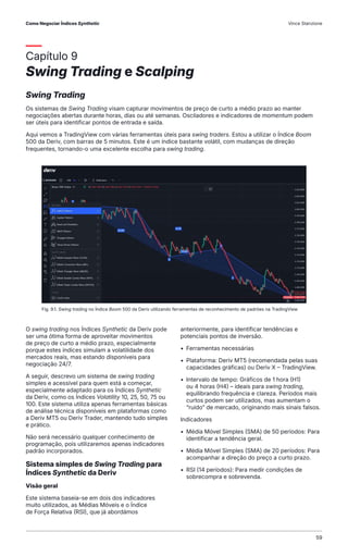 Capítulo 9
Swing Trading e Scalping
Swing Trading
Os sistemas de Swing Trading visam capturar movimentos de preço de curto a médio prazo ao manter
negociações abertas durante horas, dias ou até semanas. Osciladores e indicadores de momentum podem
ser úteis para identificar pontos de entrada e saída.
Aqui vemos a TradingView com várias ferramentas úteis para swing traders. Estou a utilizar o Índice Boom
500 da Deriv, com barras de 5 minutos. Este é um índice bastante volátil, com mudanças de direção
frequentes, tornando-o uma excelente escolha para swing trading.
Fig. 9.1. Swing trading no Índice Boom 500 da Deriv utilizando ferramentas de reconhecimento de padrões na TradingView
O swing trading nos Índices Synthetic da Deriv pode
ser uma ótima forma de aproveitar movimentos
de preço de curto a médio prazo, especialmente
porque estes índices simulam a volatilidade dos
mercados reais, mas estando disponíveis para
negociação 24/7.
A seguir, descrevo um sistema de swing trading
simples e acessível para quem está a começar,
especialmente adaptado para os Índices Synthetic
da Deriv, como os Índices Volatility 10, 25, 50, 75 ou
100. Este sistema utiliza apenas ferramentas básicas
de análise técnica disponíveis em plataformas como
a Deriv MT5 ou Deriv Trader, mantendo tudo simples
e prático.
Não será necessário qualquer conhecimento de
programação, pois utilizaremos apenas indicadores
padrão incorporados.
Sistema simples de Swing Trading para
Índices Synthetic da Deriv
Visão geral
Este sistema baseia-se em dois dos indicadores
muito utilizados, as Médias Móveis e o Índice
de Força Relativa (RSI), que já abordámos
anteriormente, para identificar tendências e
potenciais pontos de inversão.
• Ferramentas necessárias
• Plataforma: Deriv MT5 (recomendada pelas suas
capacidades gráficas) ou Deriv X – TradingView.
• Intervalo de tempo: Gráficos de 1 hora (H1)
ou 4 horas (H4) – ideais para swing trading,
equilibrando frequência e clareza. Períodos mais
curtos podem ser utilizados, mas aumentam o
“ruído” de mercado, originando mais sinais falsos.
Indicadores
• Média Móvel Simples (SMA) de 50 períodos: Para
identificar a tendência geral.
• Média Móvel Simples (SMA) de 20 períodos: Para
acompanhar a direção do preço a curto prazo.
• RSI (14 períodos): Para medir condições de
sobrecompra e sobrevenda.
Como Negociar Índices Synthetic Vince Stanzione
59
 