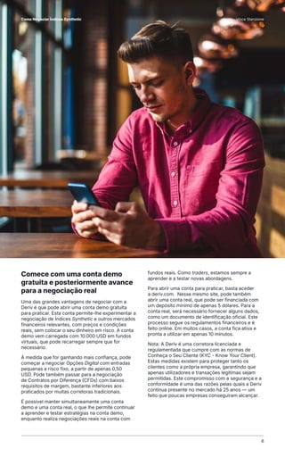 Comece com uma conta demo
gratuita e posteriormente avance
para a negociação real
Uma das grandes vantagens de negociar com a
Deriv é que pode abrir uma conta demo gratuita
para praticar. Esta conta permite-lhe experimentar a
negociação de Índices Synthetic e outros mercados
financeiros relevantes, com preços e condições
reais, sem colocar o seu dinheiro em risco. A conta
demo vem carregada com 10.000 USD em fundos
virtuais, que pode recarregar sempre que for
necessário.
À medida que for ganhando mais confiança, pode
começar a negociar Opções Digital com entradas
pequenas e risco fixo, a partir de apenas 0,50
USD. Pode também passar para a negociação
de Contratos por Diferença (CFDs) com baixos
requisitos de margem, bastante inferiores aos
praticados por muitas corretoras tradicionais.
É possível manter simultaneamente uma conta
demo e uma conta real, o que lhe permite continuar
a aprender e testar estratégias na conta demo,
enquanto realiza negociações reais na conta com
fundos reais. Como traders, estamos sempre a
aprender e a testar novas abordagens.
Para abrir uma conta para praticar, basta aceder
a deriv.com. Nesse mesmo site, pode também
abrir uma conta real, que pode ser financiada com
um depósito mínimo de apenas 5 dólares. Para a
conta real, será necessário fornecer alguns dados,
como um documento de identificação oficial. Este
processo segue os regulamentos financeiros e é
feito online. Em muitos casos, a conta fica ativa e
pronta a utilizar em apenas 10 minutos.
Nota: A Deriv é uma corretora licenciada e
regulamentada que cumpre com as normas de
Conheça o Seu Cliente (KYC - Know Your Client).
Estas medidas existem para proteger tanto os
clientes como a própria empresa, garantindo que
apenas utilizadores e transações legítimas sejam
permitidas. Este compromisso com a segurança e a
conformidade é uma das razões pelas quais a Deriv
continua presente no mercado há 25 anos — um
feito que poucas empresas conseguiram alcançar.
6
Como Negociar Índices Synthetic Vince Stanzione
 