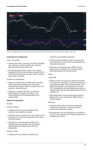 Fig. 9.2. Configuração de uma negociação para swing trading em Índices Synthetic da Deriv utilizando médias móveis e RSI
Instruções de configuração
Abra o seu gráfico
• Aceda à Deriv MT5, selecione um Índice Synthetic
(por exemplo, o Índice Volatility 10) e defina o
intervalo temporal para H1 ou H4.
• No exemplo apresentado, utilizo H1 e o Índice
Volatility 10 (2s) em vez do Índice Volatility 10 (1s).
Isto abranda a ação de mercado, o que é útil para
quem está a começar.
Adicione os indicadores:
• Adicione a SMA de 50 e a SMA de 20 no gráfico.
Estas serão apresentadas como linhas que
acompanham o preço médio ao longo de 50 e 20
períodos, respetivamente.
• Adicione o indicador RSI (14), normalmente
exibido abaixo do gráfico de preços, com
níveis definidos em 70 (sobrecompra) e 30
(sobrevenda).
Regras de negociação
Entrada
Sinal de compra:
• A SMA de 20 cruza acima da SMA de 50,
indicando uma tendência de alta.
• O RSI encontra-se acima de 50, mas abaixo de 70,
indicando um momentum ascendente sem sinais
de sobrecompra.
• Aguarde um retrocesso para a SMA de 20
(o preço aproxima-se dela, mas não quebra
significativamente abaixo) para entrar na
negociação.
Sinal de venda:
• A SMA de 20 cruza abaixo da SMA de 50,
indicando uma tendência de baixa.
• O RSI encontra-se abaixo de 50, mas acima de
30, sinalizando um momentum descendente sem
sinais de sobrevenda.
• Aguarde um retrocesso para a SMA de 20 (o
preço sobe em direção a ela, mas não quebra
significativamente acima) para entrar.
Saída
Take profit:
• Defina um alvo com base nos máximos recentes
do swing (para compras) ou mínimos recentes do
swing (para vendas). Nos Índices Synthetic, isto
pode corresponder a movimentos de cerca de
1–2%, dependendo da volatilidade (por exemplo, o
Volatility 100 move-se mais rapidamente do que o
Volatility 10).
• Alternativamente, saia da negociação quando a
SMA de 20 cruzar novamente a SMA de 50 na
direção oposta.
Stop loss:
• Coloque o stop abaixo do mínimo recente do
swing (para compras) ou acima do máximo
recente do swing (para vendas).
• Normalmente, este será definido a uma distância
de 0,5–1% do seu ponto de entrada, ajustando-o à
volatilidade do índice.
Como Negociar Índices Synthetic Vince Stanzione
60
 