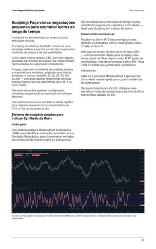 Fig. 9.4. Configuração de Scalping no Índice Volatility 50 (M5) com a EMA de 8 períodos e o Oscilador Estocástico para entradas nas
negociações
Scalping: Faça várias negociações
pequenas para acumular lucros ao
longo do tempo
Concentre-se em intervalos de tempo curtos e
execuções rápidas.
O scalping nos Índices Synthetic da Deriv é uma
estratégia dinâmica que tira partido dos movimentos
contínuos de preços e da sua volatilidade.
Como estes índices operam 24/7, sem interrupções
causadas por eventos do mundo real, proporcionam
oportunidades de negociação consistentes.
A seguir, descrevo um sistema de scalping simples
e acessível para iniciantes, adaptado para Índices
Synthetic — como o Volatility 10, 25, 50, 75, 100
ou 250 — utilizando apenas ferramentas técnicas
básicas disponíveis nas plataformas Deriv MT5 ou
Deriv Trader.
Não será necessária qualquer configuração
complexa, programação ou aquisição de software
adicional.
Este sistema foca-se em entradas e saídas rápidas
para capturar pequenos lucros (movimentos de
0,5% a 1%) várias vezes ao dia.
Sistema de scalping simples para
Índices Synthetic da Deriv
Visão geral
Este sistema utiliza a Média Móvel Exponencial
(EMA) para identificar a direção da tendência e o
Oscilador Estocástico para cronometrar entradas
em condições de sobrecompra ou sobrevenda.
Foi concebido para intervalos de tempo curtos,
permitindo negociações rápidas e controladas —
ideal para Scalping em Índices Synthetic.
Ferramentas necessárias
Plataforma: Deriv MT5 (recomendada), mas
também é compatível com a TradingView, Deriv
cTrader e Deriv X.
Intervalo de tempo: Gráfico de 5 minutos (M5)
— suficientemente rápido para scalping, mas
ainda capaz de filtrar algum ruído. O M1 pode ser
considerado, mas deve começar com o M5. Teste
o M1 à medida que ganha mais experiência.
Indicadores
EMA de 8 períodos (Média Móvel Exponencial):
Uma média móvel rápida para captar tendências
de curto prazo.
Oscilador Estocástico (5,3,3): Utilizado para
identificar níveis de sobrecompra (acima de 80) e
sobrevenda (abaixo de 20).
Como Negociar Índices Synthetic Vince Stanzione
62
 
