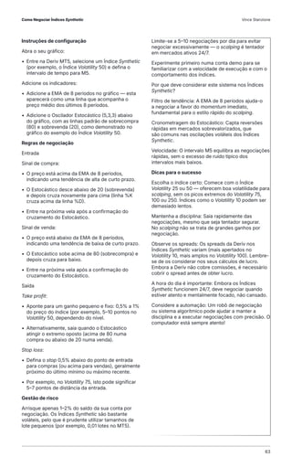 Instruções de configuração
Abra o seu gráfico:
• Entre na Deriv MT5, selecione um Índice Synthetic
(por exemplo, o Índice Volatility 50) e defina o
intervalo de tempo para M5.
Adicione os indicadores:
• Adicione a EMA de 8 períodos no gráfico — esta
aparecerá como uma linha que acompanha o
preço médio dos últimos 8 períodos.
• Adicione o Oscilador Estocástico (5,3,3) abaixo
do gráfico, com as linhas padrão de sobrecompra
(80) e sobrevenda (20), como demonstrado no
gráfico do exemplo do Índice Volatility 50.
Regras de negociação
Entrada
Sinal de compra:
• O preço está acima da EMA de 8 períodos,
indicando uma tendência de alta de curto prazo.
• O Estocástico desce abaixo de 20 (sobrevenda)
e depois cruza novamente para cima (linha %K
cruza acima da linha %D).
• Entre na próxima vela após a confirmação do
cruzamento do Estocástico.
Sinal de venda:
• O preço está abaixo da EMA de 8 períodos,
indicando uma tendência de baixa de curto prazo.
• O Estocástico sobe acima de 80 (sobrecompra) e
depois cruza para baixo.
• Entre na próxima vela após a confirmação do
cruzamento do Estocástico.
Saída
Take profit:
• Aponte para um ganho pequeno e fixo: 0,5% a 1%
do preço do índice (por exemplo, 5–10 pontos no
Volatility 50, dependendo do nível.
• Alternativamente, saia quando o Estocástico
atingir o extremo oposto (acima de 80 numa
compra ou abaixo de 20 numa venda).
Stop loss:
• Defina o stop 0,5% abaixo do ponto de entrada
para compras (ou acima para vendas), geralmente
próximo do último mínimo ou máximo recente.
• Por exemplo, no Volatility 75, isto pode significar
5–7 pontos de distância da entrada.
Gestão de risco
Arrisque apenas 1–2% do saldo da sua conta por
negociação. Os Índices Synthetic são bastante
voláteis, pelo que é prudente utilizar tamanhos de
lote pequenos (por exemplo, 0,01 lotes no MT5).
Limite-se a 5–10 negociações por dia para evitar
negociar excessivamente — o scalping é tentador
em mercados ativos 24/7.
Experimente primeiro numa conta demo para se
familiarizar com a velocidade de execução e com o
comportamento dos índices.
Por que deve considerar este sistema nos Índices
Synthetic?
Filtro de tendência: A EMA de 8 períodos ajuda-o
a negociar a favor do momentum imediato,
fundamental para o estilo rápido do scalping.
Cronometragem do Estocástico: Capta reversões
rápidas em mercados sobrevalorizados, que
são comuns nas oscilações voláteis dos Índices
Synthetic.
Velocidade: O intervalo M5 equilibra as negociações
rápidas, sem o excesso de ruído típico dos
intervalos mais baixos.
Dicas para o sucesso
Escolha o índice certo: Comece com o Índice
Volatility 25 ou 50 — oferecem boa volatilidade para
scalping, sem os picos extremos do Volatility 75,
100 ou 250. Índices como o Volatility 10 podem ser
demasiado lentos.
Mantenha a disciplina: Saia rapidamente das
negociações, mesmo que seja tentador segurar.
No scalping não se trata de grandes ganhos por
negociação.
Observe os spreads: Os spreads da Deriv nos
Índices Synthetic variam (mais apertados no
Volatility 10, mais amplos no Volatility 100). Lembre-
se de os considerar nos seus cálculos de lucro.
Embora a Deriv não cobre comissões, é necessário
cobrir o spread antes de obter lucro.
A hora do dia é importante: Embora os Índices
Synthetic funcionem 24/7, deve negociar quando
estiver atento e mentalmente focado, não cansado.
Considere a automação: Um robô de negociação
ou sistema algorítmico pode ajudar a manter a
disciplina e a executar negociações com precisão. O
computador está sempre atento!
Como Negociar Índices Synthetic Vince Stanzione
63
 