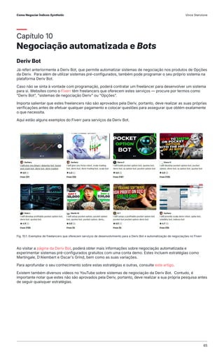Capítulo 10
Negociação automatizada e Bots
Deriv Bot
Já referi anteriormente a Deriv Bot, que permite automatizar sistemas de negociação nos produtos de Opções
da Deriv. Para além de utilizar sistemas pré-configurados, também pode programar o seu próprio sistema na
plataforma Deriv Bot.
Caso não se sinta à vontade com programação, poderá contratar um freelancer para desenvolver um sistema
para si. Websites como o Fiverr têm freelancers que oferecem estes serviços — procure por termos como
"Deriv Bot", "sistemas de negociação Deriv" ou "Opções".
Importa salientar que estes freelancers não são aprovados pela Deriv, portanto, deve realizar as suas próprias
verificações antes de efetuar qualquer pagamento e colocar questões para assegurar que obtém exatamente
o que necessita.
Aqui estão alguns exemplos do Fiverr para serviços da Deriv Bot.
Ao visitar a página da Deriv Bot, poderá obter mais informações sobre negociação automatizada e
experimentar sistemas pré-configurados gratuitos com uma conta demo. Estes incluem estratégias como
Martingale, D'Alembert e Oscar's Grind, bem como as suas variações.
Para aprofundar o seu conhecimento sobre estas estratégias e outras, consulte este artigo.
Existem também diversos vídeos no YouTube sobre sistemas de negociação da Deriv Bot. Contudo, é
importante notar que estes não são aprovados pela Deriv, portanto, deve realizar a sua própria pesquisa antes
de seguir quaisquer estratégias.
Fig. 10.1. Exemplos de freelancers que oferecem serviços de desenvolvimento para a Deriv Bot e automatização de negociações no Fiverr
Como Negociar Índices Synthetic Vince Stanzione
65
 
