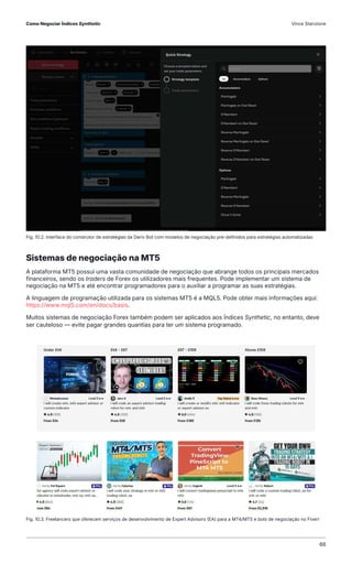 Sistemas de negociação na MT5
A plataforma MT5 possui uma vasta comunidade de negociação que abrange todos os principais mercados
financeiros, sendo os traders de Forex os utilizadores mais frequentes. Pode implementar um sistema de
negociação na MT5 e até encontrar programadores para o auxiliar a programar as suas estratégias.
A linguagem de programação utilizada para os sistemas MT5 é a MQL5. Pode obter mais informações aqui:
https://www.mql5.com/en/docs/basis.
Muitos sistemas de negociação Forex também podem ser aplicados aos Índices Synthetic, no entanto, deve
ser cauteloso — evite pagar grandes quantias para ter um sistema programado.​
Fig. 10.2. Interface do construtor de estratégias da Deriv Bot com modelos de negociação pré-definidos para estratégias automatizadas
Fig. 10.3. Freelancers que oferecem serviços de desenvolvimento de Expert Advisors (EA) para a MT4/MT5 e bots de negociação no Fiverr
Como Negociar Índices Synthetic Vince Stanzione
66
 