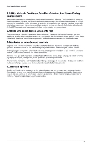 7. CANI – Melhoria Contínua e Sem Fim (Constant And Never-Ending
Improvement)
A filosofia CANI baseia-se numa prática contínua de crescimento e melhoria. O foco não está na perfeição,
mas no progresso constante, dia após dia. Mantenha-se atualizado com as novidades tecnológicas e novos
produtos de negociação. Utilize software e ferramentas de negociação que o ajudem a analisar o mercado,
automatizar processos e manter-se competitivo. Aproveite os recursos disponíveis, inclusive a Inteligência
Artificial (IA) que está cada vez mais acessível e a custo reduzido ou nenhum custo.
8. Utilize uma conta demo e uma conta real
É habitual começar com uma conta demo antes de passar à conta real, mas isso não significa que deva
abandonar a demo quando começar a negociar com dinheiro real. Pode manter ambas abertas. Utilize a sua
conta demo para testar novas ideias enquanto faz negociações reais na sua conta com fundos reais.
9. Mantenha as emoções sob controlo
Negociar pode ser emocionalmente exigente. Evite tomar decisões impulsivas baseadas em medo ou
ganância. Mantenha-se fiel ao seu plano de negociação e mantenha uma abordagem calma e racional.
Terá negociações com perdas e haverá alturas em que nada parece correr bem — isto acontece a todos os
traders. Quem disser o contrário, não está a ser honesto.
A melhor coisa que pode fazer após sessões fracas é fazer uma pausa. Jogue um jogo, vá correr, caminhe,
jogue pingue-pongue, vá ao ginásio, o que quer que o ajude a limpar a mente.
Anteriormente, mencionei a estrela do ténis Björn Borg. A psicologia da negociação e do desporto partilham
muitas semelhanças e vale a pena dedicar algum tempo a trabalhar na sua mente.
10. Reveja e aprenda
Reveja com frequência as suas negociações para entender o que funcionou e o que correu menos bem.
Aprenda com os seus erros e aperfeiçoe continuamente as suas estratégias de negociação. O sucesso na
negociação não acontece de um dia para o outro. Seja paciente e dê a si mesmo tempo para aprender e
melhorar. Fuja da tentação de perseguir lucros rápidos.
Como Negociar Índices Synthetic Vince Stanzione
71
 