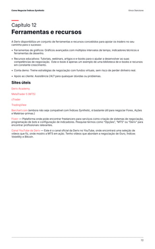 Capítulo 12
Ferramentas e recursos
A Deriv disponibiliza um conjunto de ferramentas e recursos concebidos para apoiar os traders no seu
caminho para o sucesso:
• Ferramentas de gráficos: Gráficos avançados com múltiplos intervalos de tempo, indicadores técnicos e
ferramentas de desenho.
• Recursos educativos: Tutoriais, webinars, artigos e e-books para o ajudar a desenvolver as suas
competências de negociação. Este e-book é apenas um exemplo de uma biblioteca de e-books e recursos
em constante crescimento.
• Conta demo: Treine estratégias de negociação com fundos virtuais, sem risco de perder dinheiro real.
• Apoio ao cliente: Assistência 24/7 para quaisquer dúvidas ou problemas.
Sites úteis
Deriv Academy
MetaTrader 5 (MT5)
cTrader
TradingView
Barchart.com (embora não seja compatível com Índices Synthetic, é bastante útil para negociar Forex, Ações
e Matérias-primas.)
Fiverr — Plataforma onde pode encontrar freelancers para serviços como criação de sistemas de negociação,
programação de bots e configuração de indicadores. Pesquise termos como “Opções”, “MT5” ou “Deriv” para
encontrar profissionais relevantes.
Canal YouTube da Deriv — Este é o canal oficial da Deriv no YouTube, onde encontrará uma seleção de
vídeos que fiz, onde mostro a MT5 em ação. Tenho vídeos que abordam a negociação de Ouro, Índices
Volatility e Bitcoin.
Como Negociar Índices Synthetic Vince Stanzione
72
 