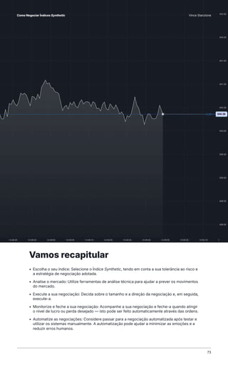 Vamos recapitular
• Escolha o seu índice: Selecione o Índice Synthetic, tendo em conta a sua tolerância ao risco e
a estratégia de negociação adotada.
• Analise o mercado: Utilize ferramentas de análise técnica para ajudar a prever os movimentos
do mercado.
• Execute a sua negociação: Decida sobre o tamanho e a direção da negociação e, em seguida,
execute-a.
• Monitorize e feche a sua negociação: Acompanhe a sua negociação e feche-a quando atingir
o nível de lucro ou perda desejado — isto pode ser feito automaticamente através das ordens.
• Automatize as negociações: Considere passar para a negociação automatizada após testar e
utilizar os sistemas manualmente. A automatização pode ajudar a minimizar as emoções e a
reduzir erros humanos.
73
Como Negociar Índices Synthetic Vince Stanzione
 