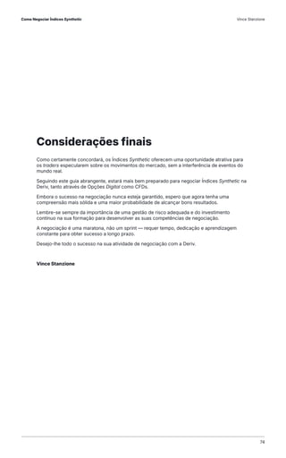 Considerações finais
Como certamente concordará, os Índices Synthetic oferecem uma oportunidade atrativa para
os traders especularem sobre os movimentos do mercado, sem a interferência de eventos do
mundo real.
Seguindo este guia abrangente, estará mais bem preparado para negociar Índices Synthetic na
Deriv, tanto através de Opções Digital como CFDs.
Embora o sucesso na negociação nunca esteja garantido, espero que agora tenha uma
compreensão mais sólida e uma maior probabilidade de alcançar bons resultados.
Lembre-se sempre da importância de uma gestão de risco adequada e do investimento
contínuo na sua formação para desenvolver as suas competências de negociação.
A negociação é uma maratona, não um sprint — requer tempo, dedicação e aprendizagem
constante para obter sucesso a longo prazo.
Desejo-lhe todo o sucesso na sua atividade de negociação com a Deriv.
Vince Stanzione
74
Como Negociar Índices Synthetic Vince Stanzione
 