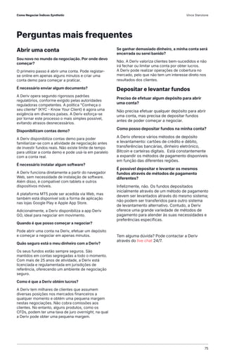Abrir uma conta
Sou novo no mundo da negociação. Por onde devo
começar?
O primeiro passo é abrir uma conta. Pode registar-
se online em apenas alguns minutos e criar uma
conta demo para começar a praticar.
É necessário enviar algum documento?
A Deriv opera segundo rigorosos padrões
regulatórios, conforme exigido pelas autoridades
reguladoras competentes. A política "Conheça o
seu cliente" (KYC - Know Your Client) é agora uma
exigência em diversos países. A Deriv esforça-se
por tornar este processo o mais simples possível,
evitando atrasos desnecessários.
Disponibilizam contas demo?
A Deriv disponibiliza contas demo para poder
familiarizar-se com a atividade de negociação antes
de investir fundos reais. Não existe limite de tempo
para utilizar a conta demo e pode usá-la em paralelo
com a conta real.
É necessário instalar algum software?
A Deriv funciona diretamente a partir do navegador
Web, sem necessidade de instalação de software.
Além disso, é compatível com tablets e outros
dispositivos móveis.
A plataforma MT5 pode ser acedida via Web, mas
também está disponível sob a forma de aplicação
nas lojas Google Play e Apple App Store.
Adicionalmente, a Deriv disponibiliza a app Deriv
GO, ideal para negociar em movimento.
Quando é que posso começar a negociar?
Pode abrir uma conta na Deriv, efetuar um depósito
e começar a negociar em apenas minutos.
Quão seguro está o meu dinheiro com a Deriv?
Os seus fundos estão sempre seguros. São
mantidos em contas segregadas a todo o momento.
Com mais de 25 anos de atividade, a Deriv está
licenciada e regulamentada em jurisdições de
referência, oferecendo um ambiente de negociação
seguro.
Como é que a Deriv obtém lucros?
A Deriv tem milhares de clientes que assumem
diversas posições nos mercados financeiros a
qualquer momento e obtém uma pequena margem
nestas negociações. Não cobra comissões aos
clientes. No entanto, alguns produtos, como os
CFDs, podem ter uma taxa de juro overnight, na qual
a Deriv pode obter uma pequena margem.
Se ganhar demasiado dinheiro, a minha conta será
encerrada ou serei banido?
Não. A Deriv valoriza clientes bem-sucedidos e não
irá fechar ou limitar uma conta por obter lucros.
A Deriv pode realizar operações de cobertura no
mercado, pelo que não tem um interesse direto nos
resultados dos clientes.
Depositar e levantar fundos
Preciso de efetuar algum depósito para abrir
uma conta?
Não precisa efetuar qualquer depósito para abrir
uma conta, mas precisa de depositar fundos
antes de poder começar a negociar.
Como posso depositar fundos na minha conta?
A Deriv oferece vários métodos de depósito
e levantamento: cartões de crédito e débito,
transferências bancárias, dinheiro eletrónico,
Bitcoin e carteiras digitais. Está constantemente
a expandir os métodos de pagamento disponíveis
em função das diferentes regiões.
É possível depositar e levantar os mesmos
fundos através de métodos de pagamento
diferentes?
Infelizmente, não. Os fundos depositados
inicialmente através de um método de pagamento
devem ser levantados através do mesmo sistema;
não podem ser transferidos para outro sistema
de levantamento alternativo. Contudo, a Deriv
oferece uma grande variedade de métodos de
pagamento para atender às suas necessidades e
preferências específicas.
Tem alguma dúvida? Pode contactar a Deriv
através do live chat 24/7.
Perguntas mais frequentes
Como Negociar Índices Synthetic Vince Stanzione
75
 
