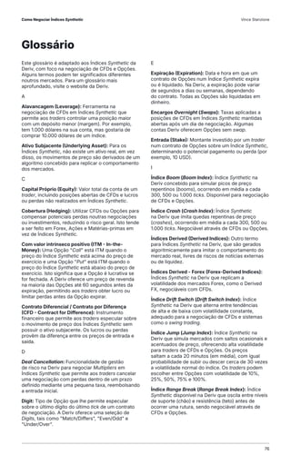 Este glossário é adaptado aos Índices Synthetic da
Deriv, com foco na negociação de CFDs e Opções.
Alguns termos podem ter significados diferentes
noutros mercados. Para um glossário mais
aprofundado, visite o website da Deriv.
A
Alavancagem (Leverage): Ferramenta na
negociação de CFDs em Índices Synthetic que
permite aos traders controlar uma posição maior
com um depósito menor (margem). Por exemplo,
tem 1.000 dólares na sua conta, mas gostaria de
comprar 10.000 dólares de um índice.
Ativo Subjacente (Underlying Asset): Para os
Índices Synthetic, não existe um ativo real, em vez
disso, os movimentos de preço são derivados de um
algoritmo concebido para replicar o comportamento
dos mercados.
C
Capital Próprio (Equity): Valor total da conta de um
trader, incluindo posições abertas de CFDs e lucros
ou perdas não realizados em Índices Synthetic.
Cobertura (Hedging): Utilizar CFDs ou Opções para
compensar potenciais perdas noutras negociações
ou investimentos, reduzindo o risco geral. Isto tende
a ser feito em Forex, Ações e Matérias-primas em
vez de Índices Synthetic.
Com valor intrínseco positivo (ITM - In-the-
Money): Uma Opção "Call" está ITM quando o
preço do Índice Synthetic está acima do preço de
exercício e uma Opção "Put" está ITM quando o
preço do Índice Synthetic está abaixo do preço de
exercício. Isto significa que a Opção é lucrativa se
for fechada. A Deriv oferece um preço de revenda
na maioria das Opções até 60 segundos antes da
expiração, permitindo aos traders obter lucro ou
limitar perdas antes da Opção expirar.
Contrato Diferencial / Contrato por Diferença
(CFD - Contract for Difference): Instrumento
financeiro que permite aos traders especular sobre
o movimento de preço dos Índices Synthetic sem
possuir o ativo subjacente. Os lucros ou perdas
provêm da diferença entre os preços de entrada e
saída.
D
Deal Cancellation: Funcionalidade de gestão
de risco na Deriv para negociar Multipliers em
Índices Synthetic que permite aos traders cancelar
uma negociação com perdas dentro de um prazo
definido mediante uma pequena taxa, reembolsando
a entrada inicial.
Digit: Tipo de Opção que lhe permite especular
sobre o último dígito do último tick de um contrato
de negociação. A Deriv oferece uma seleção de
Digits, tais como "Match/Differs", "Even/Odd" e
"Under/Over".
E
Expiração (Expiration): Data e hora em que um
contrato de Opções num Índice Synthetic expira
ou é liquidado. Na Deriv, a expiração pode variar
de segundos a dias ou semanas, dependendo
do contrato. Todas as Opções são liquidadas em
dinheiro.
Encargos Overnight (Swaps): Taxas aplicadas a
posições de CFDs em Índices Synthetic mantidas
abertas após um dia de negociação. Algumas
contas Deriv oferecem Opções sem swap.
Entrada (Stake): Montante investido por um trader
num contrato de Opções sobre um Índice Synthetic,
determinando o potencial pagamento ou perda (por
exemplo, 10 USD).
I
Índice Boom (Boom Index): Índice Synthetic na
Deriv concebido para simular picos de preço
repentinos (booms), ocorrendo em média a cada
300, 500 ou 1.000 ticks. Disponível para negociação
de CFDs e Opções.
Índice Crash (Crash Index): Índice Synthetic
na Deriv que imita quedas repentinas de preço
(crashes), ocorrendo em média a cada 300, 500 ou
1.000 ticks. Negociável através de CFDs ou Opções.
Índices Derived (Derived Indices): Outro termo
para Índices Synthetic na Deriv, que são gerados
algoritmicamente para imitar o comportamento do
mercado real, livres de riscos de notícias externas
ou de liquidez.
Índices Derived - Forex (Forex-Derived Indices):
Índices Synthetic na Deriv que replicam a
volatilidade dos mercados Forex, como o Derived
FX, negociáveis com CFDs.
Índice Drift Switch (Drift Switch Index): Índice
Synthetic na Deriv que alterna entre tendências
de alta e de baixa com volatilidade constante,
adequado para a negociação de CFDs e sistemas
como o swing trading.
Índice Jump (Jump Index): Índice Synthetic na
Deriv que simula mercados com saltos ocasionais e
acentuados de preço, oferecendo alta volatilidade
para traders de CFDs e Opções. Os preços
saltam a cada 20 minutos (em média), com igual
probabilidade de subir ou descer cerca de 30 vezes
a volatilidade normal do índice. Os traders podem
escolher entre Opções com volatilidade de 10%,
25%, 50%, 75% e 100%.
Índice Range Break (Range Break Index): Índice
Synthetic disponível na Deriv que oscila entre níveis
de suporte (chão) e resistência (teto) antes de
ocorrer uma rutura, sendo negociável através de
CFDs e Opções.
Glossário
Como Negociar Índices Synthetic Vince Stanzione
76
 