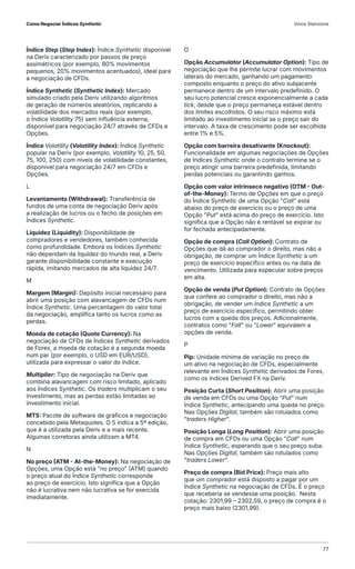 Índice Step (Step Index): Índice Synthetic disponível
na Deriv caracterizado por passos de preço
assimétricos (por exemplo, 80% movimentos
pequenos, 20% movimentos acentuados), ideal para
a negociação de CFDs.
Índice Synthetic (Synthetic Index): Mercado
simulado criado pela Deriv utilizando algoritmos
de geração de números aleatórios, replicando a
volatilidade dos mercados reais (por exemplo,
o Índice Volatility 75) sem influência externa,
disponível para negociação 24/7 através de CFDs e
Opções.
Índice Volatility (Volatility Index): Índice Synthetic
popular na Deriv (por exemplo, Volatility 10, 25, 50,
75, 100, 250) com níveis de volatilidade constantes,
disponível para negociação 24/7 em CFDs e
Opções.
L
Levantamento (Withdrawal): Transferência de
fundos de uma conta de negociação Deriv após
a realização de lucros ou o fecho de posições em
Índices Synthetic.
Liquidez (Liquidity): Disponibilidade de
compradores e vendedores, também conhecida
como profundidade. Embora os Índices Synthetic
não dependam da liquidez do mundo real, a Deriv
garante disponibilidade constante e execução
rápida, imitando mercados de alta liquidez 24/7.
M
Margem (Margin): Depósito inicial necessário para
abrir uma posição com alavancagem de CFDs num
Índice Synthetic. Uma percentagem do valor total
da negociação, amplifica tanto os lucros como as
perdas.
Moeda de cotação (Quote Currency): Na
negociação de CFDs de Índices Synthetic derivados
de Forex, a moeda de cotação é a segunda moeda
num par (por exemplo, o USD em EUR/USD),
utilizada para expressar o valor do índice.
Multiplier: Tipo de negociação na Deriv que
combina alavancagem com risco limitado, aplicado
aos Índices Synthetic. Os traders multiplicam o seu
investimento, mas as perdas estão limitadas ao
investimento inicial.
MT5: Pacote de software de gráficos e negociação
concebido pela Metaquotes. O 5 indica a 5ª edição,
que é a utilizada pela Deriv e a mais recente.
Algumas corretoras ainda utilizam a MT4.
N
No preço (ATM - At-the-Money): Na negociação de
Opções, uma Opção está "no preço" (ATM) quando
o preço atual do Índice Synthetic corresponde
ao preço de exercício. Isto significa que a Opção
não é lucrativa nem não lucrativa se for exercida
imediatamente.
O
Opção Accumulator (Accumulator Option): Tipo de
negociação que lhe permite lucrar com movimentos
laterais do mercado, ganhando um pagamento
composto enquanto o preço do ativo subjacente
permanece dentro de um intervalo predefinido. O
seu lucro potencial cresce exponencialmente a cada
tick, desde que o preço permaneça estável dentro
dos limites escolhidos. O seu risco máximo está
limitado ao investimento inicial se o preço sair do
intervalo. A taxa de crescimento pode ser escolhida
entre 1% e 5%.
Opção com barreira desativante (Knockout):
Funcionalidade em algumas negociações de Opções
de Índices Synthetic onde o contrato termina se o
preço atingir uma barreira predefinida, limitando
perdas potenciais ou garantindo ganhos.
Opção com valor intrínseco negativo (OTM - Out-
of-the-Money): Termo de Opções em que o preço
do Índice Synthetic de uma Opção "Call" está
abaixo do preço de exercício ou o preço de uma
Opção "Put" está acima do preço de exercício. Isto
significa que a Opção não é rentável se expirar ou
for fechada antecipadamente.
Opção de compra (Call Option): Contrato de
Opções que dá ao comprador o direito, mas não a
obrigação, de comprar um Índice Synthetic a um
preço de exercício especifico antes ou na data de
vencimento. Utilizada para especular sobre preços
em alta.
Opção de venda (Put Option): Contrato de Opções
que confere ao comprador o direito, mas não a
obrigação, de vender um índice Synthetic a um
preço de exercício especifico, permitindo obter
lucros com a queda dos preços. Adicionalmente,
contratos como "Fall" ou "Lower" equivalem a
opções de venda.
P
Pip: Unidade mínima de variação no preço de
um ativo na negociação de CFDs, especialmente
relevante em Índices Synthetic derivados de Forex,
como os índices Derived FX na Deriv.
Posição Curta (Short Position): Abrir uma posição
de venda em CFDs ou uma Opção “Put” num
Índice Synthetic, antecipando uma queda no preço.
Nas Opções Digital, também são rotulados como
"traders Higher".
Posição Longa (Long Position): Abrir uma posição
de compra em CFDs ou uma Opção "Call" num
Índice Synthetic, esperando que o seu preço suba.
Nas Opções Digital, também são rotulados como
"traders Lower".
Preço de compra (Bid Price): Preço mais alto
que um comprador está disposto a pagar por um
Índice Synthetic na negociação de CFDs. É o preço
que receberia se vendesse uma posição. Nesta
cotação: 2301,99 – 2302,59, o preço de compra é o
preço mais baixo (2301,99).
Como Negociar Índices Synthetic Vince Stanzione
77
 