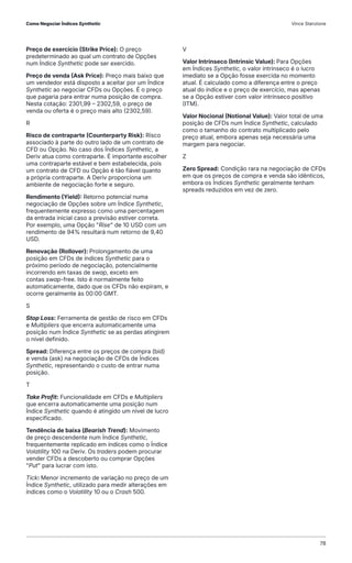 Preço de exercício (Strike Price): O preço
predeterminado ao qual um contrato de Opções
num Índice Synthetic pode ser exercido.
Preço de venda (Ask Price): Preço mais baixo que
um vendedor está disposto a aceitar por um Índice
Synthetic ao negociar CFDs ou Opções. É o preço
que pagaria para entrar numa posição de compra.
Nesta cotação: 2301,99 – 2302,59, o preço de
venda ou oferta é o preço mais alto (2302,59).
R
Risco de contraparte (Counterparty Risk): Risco
associado à parte do outro lado de um contrato de
CFD ou Opção. No caso dos Índices Synthetic, a
Deriv atua como contraparte. É importante escolher
uma contraparte estável e bem estabelecida, pois
um contrato de CFD ou Opção é tão fiável quanto
a própria contraparte. A Deriv proporciona um
ambiente de negociação forte e seguro.
Rendimento (Yield): Retorno potencial numa
negociação de Opções sobre um Índice Synthetic,
frequentemente expresso como uma percentagem
da entrada inicial caso a previsão estiver correta.
Por exemplo, uma Opção "Rise" de 10 USD com um
rendimento de 94% resultará num retorno de 9,40
USD.
Renovação (Rollover): Prolongamento de uma
posição em CFDs de índices Synthetic para o
próximo período de negociação, potencialmente
incorrendo em taxas de swap, exceto em
contas swap-free. Isto é normalmente feito
automaticamente, dado que os CFDs não expiram, e
ocorre geralmente às 00:00 GMT.
S
Stop Loss: Ferramenta de gestão de risco em CFDs
e Multipliers que encerra automaticamente uma
posição num Índice Synthetic se as perdas atingirem
o nível definido.
Spread: Diferença entre os preços de compra (bid)
e venda (ask) na negociação de CFDs de Índices
Synthetic, representando o custo de entrar numa
posição.
T
Take Profit: Funcionalidade em CFDs e Multipliers
que encerra automaticamente uma posição num
Índice Synthetic quando é atingido um nível de lucro
especificado.
Tendência de baixa (Bearish Trend): Movimento
de preço descendente num Índice Synthetic,
frequentemente replicado em índices como o Índice
Volatility 100 na Deriv. Os traders podem procurar
vender CFDs a descoberto ou comprar Opções
"Put" para lucrar com isto.
Tick: Menor incremento de variação no preço de um
Índice Synthetic, utilizado para medir alterações em
índices como o Volatility 10 ou o Crash 500.
V
Valor Intrínseco (Intrinsic Value): Para Opções
em Índices Synthetic, o valor intrínseco é o lucro
imediato se a Opção fosse exercida no momento
atual. É calculado como a diferença entre o preço
atual do índice e o preço de exercício, mas apenas
se a Opção estiver com valor intrínseco positivo
(ITM).
Valor Nocional (Notional Value): Valor total de uma
posição de CFDs num Índice Synthetic, calculado
como o tamanho do contrato multiplicado pelo
preço atual, embora apenas seja necessária uma
margem para negociar.
Z
Zero Spread: Condição rara na negociação de CFDs
em que os preços de compra e venda são idênticos,
embora os Índices Synthetic geralmente tenham
spreads reduzidos em vez de zero.
Como Negociar Índices Synthetic Vince Stanzione
78
 