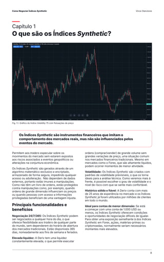 Capítulo 1
O que são os Índices Synthetic?
Permitem aos traders especular sobre os
movimentos do mercado sem estarem expostos
aos riscos associados a eventos geopolíticos ou
alterações na conjuntura económica.
Os Índices Synthetic são gerados através de um
algoritmo matemático exclusivo e encriptado,
armazenado de forma segura, impedindo qualquer
acesso ou adulteração. Não dependem de dados
externos, portanto estão imunes a manipulações.
Como não têm um livro de ordens, estão protegidos
contra manipulações como, por exemplo, quando
ordens de grande dimensão influenciam os preços
ou quando pessoas com acesso a informações
privilegiadas beneficiam de uma vantagem injusta.
Principais funcionalidades e
benefícios
Negociação 24/7/365: Os Índices Synthetic podem
ser negociados a qualquer hora do dia, o que
oferece flexibilidade aos traders de qualquer parte
do mundo, sem dependerem do horário de abertura
dos mercados tradicionais. Estão disponíveis 365
dias, nomeadamente aos fins de semana e feriados.
Elevada liquidez: A Deriv tem uma liquidez
constantemente elevada, o que permite executar
ordens (comprar/vender) de grande volume sem
grandes variações de preço, uma situação comum
nos mercados financeiros tradicionais. Mesmo em
mercados como o Forex, que são altamente líquidos,
podem ocorrer momentos de menor atividade.
Volatilidade: Os Índices Synthetic são criados com
padrões de volatilidade previsíveis, o que os torna
ideais para a análise técnica. Como veremos mais à
frente, é possível escolher o grau de volatilidade e o
nível de risco com que se sente mais confortável.
Histórico sólido e fiável: A Deriv conta com mais
de 25 anos de experiência no mercado e os Índices
Synthetic já foram utilizados por milhões de clientes
em todo o mundo.
Ideal para contas de menor dimensão: Se está
a começar com uma conta de 1.000 USD ou
menos, os Índices Synthetic oferecem condições
e oportunidades de negociação difíceis de igualar.
Para obter uma exposição semelhante à dos Índices
Synthetic em Forex, ações, matérias-primas ou
criptomoedas, normalmente seriam necessários
montantes mais elevados.
Fig. 1.1. Gráfico do Índice Volatility 75 com flutuações de preço
Os Índices Synthetic são instrumentos financeiros que imitam o
comportamento dos mercados reais, mas não são influenciados pelos
eventos do mercado.
Como Negociar Índices Synthetic Vince Stanzione
8
 
