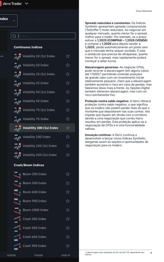 Spreads reduzidos e constantes: Os Índices
Synthetic apresentam spreads compra/venda
(“bid/offer”) muito reduzidos. Ao negociar em
qualquer mercado, quanto menor for o spread,
melhor para o trader. Por exemplo, se o preço
estiver a 1,2025 (COMPRA) – 1,2026 (VENDA)
e comprar a 1,2026 para depois vender a
1,2025, perde automaticamente um ponto sem
que o mercado tenha sequer oscilado. É este
o obstáculo que precisa de ultrapassar, quanto
menor for o spread, mais rapidamente poderá
começar a obter lucros.
Alavancagem generosa: Ao negociar CFDs,
pode recorrer à alavancagem (em alguns casos
até 1:1000),6 permitindo controlar posições
de grande valor com um investimento inicial
relativamente pequeno. Claro que a alavancagem
também aumenta o risco em caso de perdas, mas
falaremos disso mais à frente. As Opções Digital
também oferecem alavancagem, mas com um
risco estritamente fixo.
Proteção contra saldo negativo: A Deriv oferece
proteção contra saldo negativo, o que significa
que os traders não podem perder mais do que o
montante que depositaram nas suas contas. Isto
impede que fiquem em dívida com a corretora
devido a uma negociação que correu mal e
resultou em perdas. Esta proteção aplica-se à
negociação de CFDs e é uma funcionalidade
valiosa.
Inovação contínua: A Deriv continua a
desenvolver e lançar novos Índices Synthetic,
alargando assim as opções e oportunidades de
negociação para os traders.
1
A alavancagem para residentes da UE é de até 1:30, dependendo dos
índices.
Como Negociar Índices Synthetic Vince Stanzione
9
 