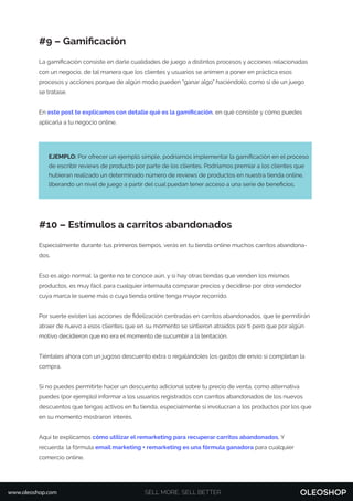 #9 – Gamiﬁcación
La gamiﬁcación consiste en darle cualidades de juego a distintos procesos y acciones relacionadas
con un negocio, de tal manera que los clientes y usuarios se animen a poner en práctica esos
procesos y acciones porque de algún modo pueden “ganar algo” haciéndolo, como si de un juego
se tratase.
En este post te explicamos con detalle qué es la gamiﬁcación, en qué consiste y cómo puedes
aplicarla a tu negocio online.
#10 – Estímulos a carritos abandonados
Especialmente durante tus primeros tiempos, verás en tu tienda online muchos carritos abandona-
dos.
Eso es algo normal: la gente no te conoce aún, y si hay otras tiendas que venden los mismos
productos, es muy fácil para cualquier internauta comparar precios y decidirse por otro vendedor
cuya marca le suene más o cuya tienda online tenga mayor recorrido.
Por suerte existen las acciones de ﬁdelización centradas en carritos abandonados, que te permitirán
atraer de nuevo a esos clientes que en su momento se sintieron atraídos por ti pero que por algún
motivo decidieron que no era el momento de sucumbir a la tentación.
Tiéntales ahora con un jugoso descuento extra o regalándoles los gastos de envío si completan la
compra.
Si no puedes permitirte hacer un descuento adicional sobre tu precio de venta, como alternativa
puedes (por ejemplo) informar a los usuarios registrados con carritos abandonados de los nuevos
descuentos que tengas activos en tu tienda, especialmente si involucran a los productos por los que
en su momento mostraron interés.
Aquí te explicamos cómo utilizar el remarketing para recuperar carritos abandonados. Y
recuerda: la fórmula email marketing + remarketing es una fórmula ganadora para cualquier
comercio online.
EJEMPLO: Por ofrecer un ejemplo simple, podríamos implementar la gamiﬁcación en el proceso
de escribir reviews de producto por parte de los clientes. Podríamos premiar a los clientes que
hubieran realizado un determinado número de reviews de productos en nuestra tienda online,
liberando un nivel de juego a partir del cual puedan tener acceso a una serie de beneﬁcios.
SELL MORE, SELL BETTERwww.oleoshop.com
 