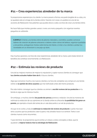 #11 – Crea experiencias alrededor de tu marca
Si proporcionas experiencias a tu cliente, tu marca pasará a formar una parte tangible de su vida y no
se quedará sólo en el logo de tu tienda online. Hacerle vivir cosas a tu público es una de las
acciones de ﬁdelización más potentes que puedes llevar a cabo a la hora de crear una tienda online.
No hace falta que montes grandes saraos: si eres una marca pequeña, con organizar eventos
pequeños es suﬁciente.
Hay muchas opciones a la hora de crear experiencias alrededor de tu marca, pero todas tienen el
beneﬁcio de contribuir enormemente a la ﬁdelización.
#12 – Estimula las reviews de producto
Una de las mejores maneras de mejorar tu reputación y captar nuevos clientes es conseguir que
tus clientes actuales hablen bien de ti a futuros clientes.
Algo que convence mucho a los nuevos clientes a la hora de completar una compra en una tienda
online es la opinión de otros usuarios que han disfrutado antes del mismo producto.
Por este motivo, conseguir que tus clientes se animen a escribir reviews de tus productos en tu
tienda es algo que te interesa mucho.
Sin embargo, a muchos clientes les puede dar pereza ponerse a redactar. Una de las maneras de
estimular la redacción de sus opiniones en tu tienda online es ofrecerles la posibilidad de ganar un
premio, por ejemplo a través del sorteo de un vale descuento o un set de productos.
Así que no te cortes y trata de estimular la redacción de reviews de producto: cuanto más lean
otros usuarios que tus productos valen la pena, más atraídos hacia ti se sentirán. Tanto si son
clientes nuevos como recurrentes.
Y para terminar, te proponemos que le eches un vistazo a estos conceptos e ideas, que te
ayudarán a mejorar todavía más tu estrategia de ﬁdelización:
EJEMPLO: Si tienes una tienda online de jabones naturales y cosmética, puedes convocar
talleres de creación de jabones artesanos o talleres sobre rutinas de belleza, organizar quedadas
y encuentros, protagonizar charlas sobre temas de interés o invitar a tus clientes a probar tus
novedades en un showroom o una pop-up store…
SELL MORE, SELL BETTERwww.oleoshop.com
 