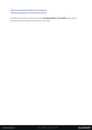 · Qué son las barreras de salida y como mejorarlas
· Tácticas para generar recurrencia en tus clientes
Con todo esto, ya tienes un buen arsenal para conseguir ﬁdelizar a tus clientes. Ahora sólo es
cuestión de poner en práctica estas tácticas. ¿Te animas?
SELL MORE, SELL BETTERwww.oleoshop.com
 