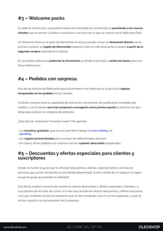 #3 – Welcome packs
Si nadie te conoce aún, una buena manera de estrenarte en el mercado es premiando a los nuevos
clientes que se animan a probar tu producto o servicio con lo que se conoce como Welcome Pack.
Un Welcome Pack es un pack de bienvenida en el que puedes incluir un descuento directo con la
primera compra, un regalo de bienvenida especial o bien un vale descuento a canjear a partir de la
segunda compra realizada en tu tienda.
Es una táctica ideal para potenciar la recurrencia ya desde el principio y sentar las bases para una
futura ﬁdelización.
#4 – Pedidos con sorpresa
Una de las tácticas de ﬁdelización para eCommerce más efectivas es la de incluir regalos
inesperados en los pedidos de los clientes.
El efecto sorpresa tiene la capacidad de activar los mecanismos de gratiﬁcación inmediata del
cerebro, y así el cliente será más propenso a escogerte como primera opción la próxima vez que
tenga que comprar tu categoría de producto.
¿Qué tipo de “sorpresas” funcionan mejor? Por ejemplo:
· Las muestras gratuitas, que a la vez permiten trabajar el cross selling y el
upselling
· Los regalos promocionales por la compra de determinados artículos
· Un clásico de los pedidos con sorpresa son los cupones descuento inesperados.
#5 – Descuentos y ofertas especiales para clientes y
suscriptores
A todo el mundo le gusta que le ofrezcan descuentos y ofertas, especialmente si se trata de
personas que ya han comprado en una tienda determinada. Si eres cliente de un negocio, lo lógico
es que te guste que premien tu ﬁdelidad.
Una de las mejores maneras de hacerlo es ofrecer descuentos y ofertas especiales a clientes y a
suscriptores de las listas de correo. En este caso se trata de ofrecer descuentos y ofertas exclusivas,
a los que no tienen acceso las personas que no han comprado, que no se han registrado, o que no
se han suscrito a la comunicación de la empresa.
SELL MORE, SELL BETTERwww.oleoshop.com
 