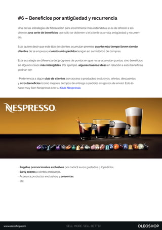 #6 – Beneﬁcios por antigüedad y recurrencia
Una de las estrategias de ﬁdelización para eCommerce más extendidas es la de ofrecer a los
clientes una serie de beneﬁcios que sólo se obtienen si el cliente acumula antigüedad y recurren-
cia.
Esto quiere decir que este tipo de clientes acumulan premios cuanto más tiempo lleven siendo
clientes de la empresa y cuantos más pedidos tengan en su histórico de compras.
Esta estrategia se diferencia del programa de puntos en que no se acumulan puntos, sino beneﬁcios
en algunos casos más intangibles. Por ejemplo, algunas buenas ideas en relación a esos beneﬁcios
podrían ser:
· Pertenencia a algún club de clientes con acceso a productos exclusivos, ofertas, descuentos
y otros beneﬁcios (como mejores tiempos de entrega o pedidos sin gastos de envío). Esto lo
hace muy bien Nespresso con su Club Nespresso.
· Regalos promocionales exclusivos por cada X euros gastados o X pedidos.
· Early access a ciertos productos.
· Acceso a productos exclusivos y preventas.
· Etc.
SELL MORE, SELL BETTERwww.oleoshop.com
 