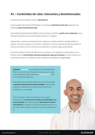 SELL MORE, SELL BETTERwww.oleoshop.com
#7 – Contenidos de valor, relevantes y desinteresados
Si crees que eres el mejor en lo tuyo, demuéstralo.
¿Cómo puedes demostrarlo? Ofreciendo a tus clientes contenido de alto valor, relevante, de
calidad, y sobre todo desinteresado.
¿Qué signiﬁca desinteresado? Signiﬁca que lo escribas y lo ofrezcas gratis y sin condiciones, sin la
intención evidente de que revierta positivamente en tu negocio.
Lógicamente, si ofreces contenido de gran calidad, tus clientes acabarán considerándote un
experto, uno de los mejores en tu materia, y acudirán a ti cuando necesiten el tipo de producto o
servicio que ofreces. Pero no ofrezcas ese contenido a cambio de algo ya de entrada.
Una de las mejores maneras de ﬁdelizar a tus usuarios o a tu audiencia cuando todavía no son
clientes tuyos es ofreciéndoles desinteresadamente algo que necesitan. De este modo te vas
haciendo un hueco en su cabeza y tarde o temprano conquistarás su top of mind.
EJEMPLO: Neil Patel es un experto en marketing online y
SEO muy reconocido en Estados Unidos, al que sin lugar
a dudas deberías seguir tanto en su blog personal como
en sus diferentes empresas.
Neil Patel ofrece desinteresadamente en todos sus blogs
contenido absolutamente imprescindible, muy útil para
cualquier profesional del mundo del eCommerce, el
marketing o la tecnología.
¿Cómo se gana la vida?, te preguntarás. Se la gana
ofreciendo sus servicios de consultor personalizados a un
precio elevado. Su contenido gratis demuestra lo mucho
que domina la materia y lo mucho que puede hacer por ti, y
por este motivo la gente compra sus servicios gustosamen-
te.
 