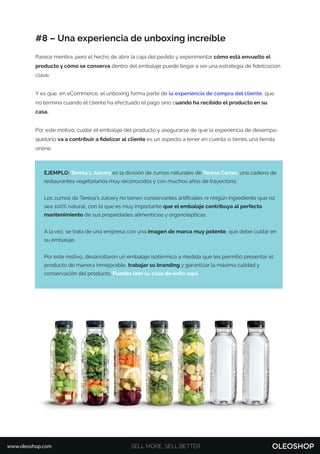 EJEMPLO: Teresa's Juicery es la división de zumos naturales de Teresa Carles, una cadena de
restaurantes vegetarianos muy reconocidos y con muchos años de trayectoria.
Los zumos de Teresa’s Juicery no tienen conservantes artiﬁciales ni ningún ingrediente que no
sea 100% natural, con lo que es muy importante que el embalaje contribuya al perfecto
mantenimiento de sus propiedades alimenticias y organolépticas.
A la vez, se trata de una empresa con una imagen de marca muy potente, que debe cuidar en
su embalaje.
Por este motivo, desarrollaron un embalaje isotérmico a medida que les permitió presentar el
producto de manera inmejorable, trabajar su branding y garantizar la máxima calidad y
conservación del producto. Puedes leer su caso de éxito aquí.
SELL MORE, SELL BETTERwww.oleoshop.com
#8 – Una experiencia de unboxing increíble
Parece mentira, pero el hecho de abrir la caja del pedido y experimentar cómo está envuelto el
producto y cómo se conserva dentro del embalaje puede llegar a ser una estrategia de ﬁdelización
clave.
Y es que, en eCommerce, el unboxing forma parte de la experiencia de compra del cliente, que
no termina cuando el cliente ha efectuado el pago sino cuando ha recibido el producto en su
casa.
Por este motivo, cuidar el embalaje del producto y asegurarse de que la experiencia de desempa-
quetarlo va a contribuir a ﬁdelizar al cliente es un aspecto a tener en cuenta si tienes una tienda
online.
 