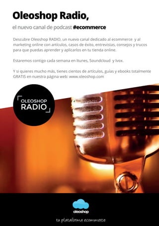 Oleoshop Radio,
el nuevo canal de podcast #ecommerce
Descubre Oleoshop RADIO, un nuevo canal dedicado al ecommerce y al
marketing online con artículos, casos de éxito, entrevistas, consejos y trucos
para que puedas aprender y aplicarlos en tu tienda online.
Estaremos contigo cada semana en Itunes, Soundcloud y Ivox.
Y si quieres mucho más, tienes cientos de artículos, guías y ebooks totalmente
GRATIS en nuestra página web: www.oleoshop.com
oleoshop
tu plataforma ecommerce
 