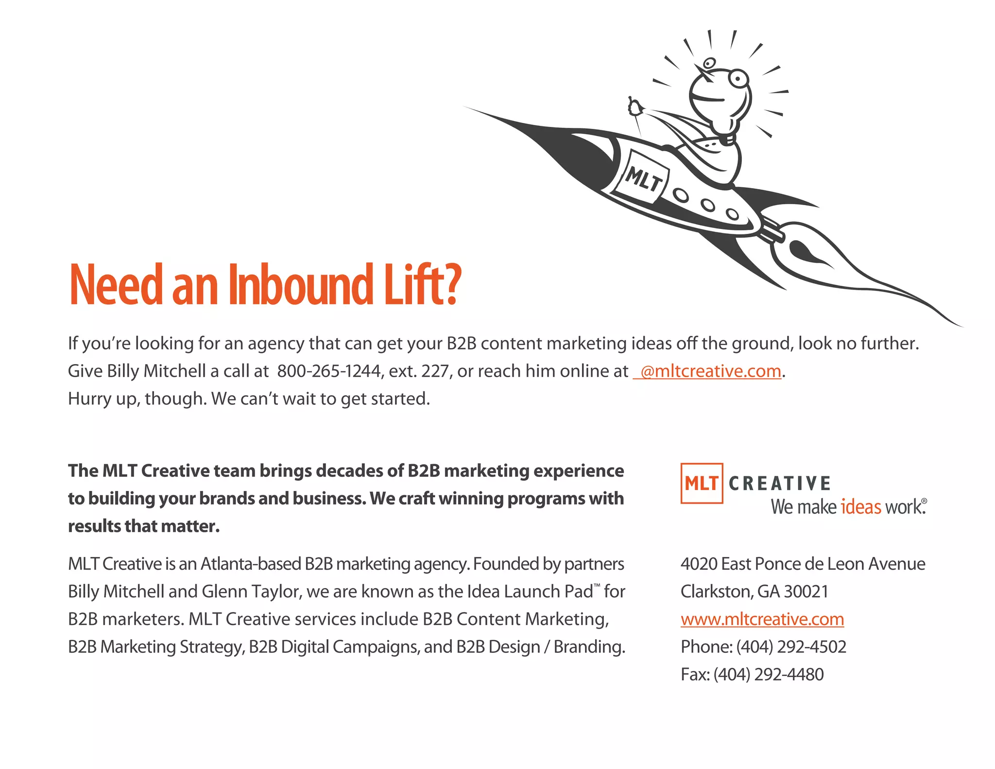 NeedanInboundLift?
If you’re looking for an agency that can get your B2B content marketing ideas off the ground, look no further.
Give Billy Mitchell a call at 800-265-1244, ext. 227, or reach him online at @mltcreative.com.
Hurry up, though. We can’t wait to get started.
The MLT Creative team brings decades of B2B marketing experience
to building your brands and business. We craft winning programs with
results that matter.
MLTCreativeisanAtlanta-basedB2Bmarketingagency.Foundedbypartners
Billy Mitchell and Glenn Taylor, we are known as the Idea Launch Pad™
for
B2B marketers. MLT Creative services include B2B Content Marketing,
B2B Marketing Strategy, B2B Digital Campaigns, and B2B Design / Branding.
4020 East Ponce de Leon Avenue
Clarkston, GA 30021
www.mltcreative.com
Phone: (404) 292-4502
Fax: (404) 292-4480
 