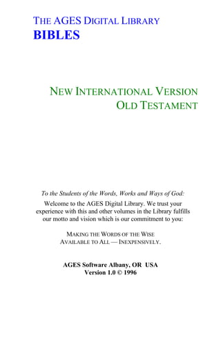 THE AGES DIGITAL LIBRARY
BIBLES



     NEW INTERNATIONAL VERSION
                OLD TESTAMENT




  To the Students of the Words, Works and Ways of God:
   Welcome to the AGES Digital Library. We trust your
experience with this and other volumes in the Library fulfills
  our motto and vision which is our commitment to you:

           MAKING THE WORDS OF THE WISE
         AVAILABLE TO ALL — INEXPENSIVELY.


          AGES Software Albany, OR USA
                Version 1.0 © 1996
 