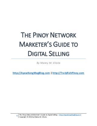 1 The Pinoy Network Marketer’s Guide to Digital Selling – http://AyawKongMagBlog.com
Copyright © 2016 by Manny M. Viloria
THE PINOY NETWORK
MARKETER’S GUIDE TO
DIGITAL SELLING
By Manny M. Viloria
http://AyawKongMagBlog.com | http://TrulyRichPinoy.com
 