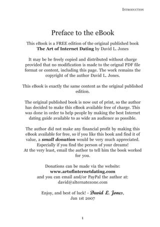 INTRODUCTION




               Preface to the eBook
  This eBook is a FREE edition of the original published book
       The Art of Internet Dating by David L. Jones

   It may be be freely copied and distributed without charge
 provided that no modification is made to the orignal PDF file
 format or content, including this page. The work remains the
            copyright of the author David L. Jones.

This eBook is exactly the same content as the original published
                            edition.

 The original published book is now out of print, so the author
 has decided to make this eBook available free of charge. This
 was done in order to help people by making the best Internet
   dating guide available to as wide an audience as possible.

 The author did not make any financial profit by making this
 eBook available for free, so if you like this book and find it of
 value, a small donation would be very much appreciated.
       Especially if you find the person of your dreams!
At the very least, email the author to tell him the book worked
                             for you.

           Donations can be made via the website:
             www.artofinternetdating.com
       and you can email and/or PayPal the author at:
                 david@alternatezone.com

          Enjoy, and best of luck! - David   L. Jones,
                         Jan 1st 2007



                                1
 