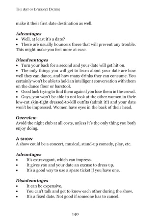 THE ART OF INTERNET DATING


make it their first date destination as well.

Advantages
• Well, at least it’s a date?
• There are usually bouncers there that will prevent any trouble.
This might make you feel more at ease.

Disadvantages
• Turn your back for a second and your date will get hit on.
• The only things you will get to learn about your date are how
well they can dance, and how many drinks they can consume. You
certainly won’t be able to hold an intelligent conversation with them
on the dance floor or barstool.
• Good luck trying to find them again if you lose them in the crowd.
• Guys, you won’t be able to not look at the other women in their
low-cut skin-tight dressed-to-kill outfits (admit it!) and your date
won’t be impressed. Women have eyes in the back of their head.

Overview
Avoid the night club at all costs, unless it’s the only thing you both
enjoy doing.

A show
A show could be a concert, musical, stand-up comedy, play, etc.

Advantages
•   It’s extravagant, which can impress.
•   It gives you and your date an excuse to dress up.
•   It’s a good way to use a spare ticket if you have one.

Disadvantages
•   It can be expensive.
•   You can’t talk and get to know each other during the show.
•   It’s a fixed date. Not good if someone has to cancel.



                                140
 