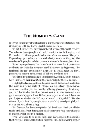 THE ART OF INTERNET DATING




              The Numbers Game
Internet dating is without a doubt a numbers game, statistics, call
it what you will, but that’s what it comes down to.
    To put it simply, you have X number of people of the right gender,
Y number of those people who match what you are looking for, and
Z number of those people who are after someone like you.
Depending upon who you are and what you are looking for, the
number of Z people could vary from thousands down to just a few.
    From my experiences I am convinced that there is a Z person − a
soulmate out there for everyone on the Internet dating scene. The
numbers are just so insanely large that it would take the most
pessimistic person in existence to believe anything else.
    The art of Internet dating is to find those Z people, get in contact
with them, and convince them that you could be their Z person.
    I highlighted convince them because one of the hardest and often
the most frustrating parts of Internet dating is trying to convince
someone else that you are worthy of being given a try. Obviously
you can’t know what the other person wants, but you can sometimes
get a reasonably good idea. If that person just can’t see it because
you forgot capitalize the ‘I’s’ in your email or they didn’t like the
colour of your hair in your photo or something equally as picky, it
can be rather disheartening.
    But fear not, for the major goal of this book is to teach you all the
tricks of the Internet dating game and vastly improve your chances
of meeting your one in a million.
    What you need to do is not make any mistakes, get things right
the first time, and it will only be a matter of time before your number

                                  22
 