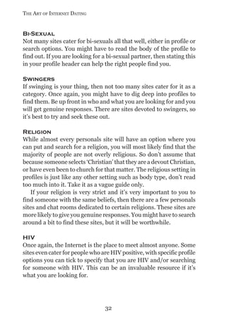 THE ART OF INTERNET DATING


Bi-Sexual
Not many sites cater for bi-sexuals all that well, either in profile or
search options. You might have to read the body of the profile to
find out. If you are looking for a bi-sexual partner, then stating this
in your profile header can help the right people find you.

Swingers
If swinging is your thing, then not too many sites cater for it as a
category. Once again, you might have to dig deep into profiles to
find them. Be up front in who and what you are looking for and you
will get genuine responses. There are sites devoted to swingers, so
it’s best to try and seek these out.

Religion
While almost every personals site will have an option where you
can put and search for a religion, you will most likely find that the
majority of people are not overly religious. So don’t assume that
because someone selects ‘Christian’ that they are a devout Christian,
or have even been to church for that matter. The religious setting in
profiles is just like any other setting such as body type, don’t read
too much into it. Take it as a vague guide only.
   If your religion is very strict and it’s very important to you to
find someone with the same beliefs, then there are a few personals
sites and chat rooms dedicated to certain religions. These sites are
more likely to give you genuine responses. You might have to search
around a bit to find these sites, but it will be worthwhile.

HIV
Once again, the Internet is the place to meet almost anyone. Some
sites even cater for people who are HIV positive, with specific profile
options you can tick to specify that you are HIV and/or searching
for someone with HIV. This can be an invaluable resource if it’s
what you are looking for.




                                 32
 
