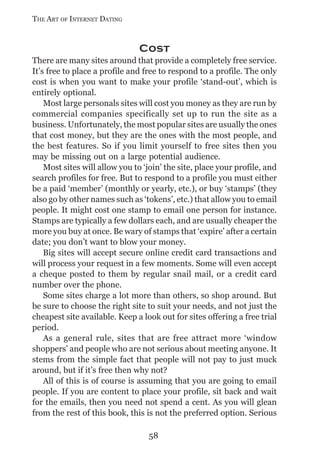 THE ART OF INTERNET DATING


                               Cost
There are many sites around that provide a completely free service.
It’s free to place a profile and free to respond to a profile. The only
cost is when you want to make your profile ‘stand-out’, which is
entirely optional.
    Most large personals sites will cost you money as they are run by
commercial companies specifically set up to run the site as a
business. Unfortunately, the most popular sites are usually the ones
that cost money, but they are the ones with the most people, and
the best features. So if you limit yourself to free sites then you
may be missing out on a large potential audience.
    Most sites will allow you to ‘join’ the site, place your profile, and
search profiles for free. But to respond to a profile you must either
be a paid ‘member’ (monthly or yearly, etc.), or buy ‘stamps’ (they
also go by other names such as ‘tokens’, etc.) that allow you to email
people. It might cost one stamp to email one person for instance.
Stamps are typically a few dollars each, and are usually cheaper the
more you buy at once. Be wary of stamps that ‘expire’ after a certain
date; you don’t want to blow your money.
    Big sites will accept secure online credit card transactions and
will process your request in a few moments. Some will even accept
a cheque posted to them by regular snail mail, or a credit card
number over the phone.
    Some sites charge a lot more than others, so shop around. But
be sure to choose the right site to suit your needs, and not just the
cheapest site available. Keep a look out for sites offering a free trial
period.
    As a general rule, sites that are free attract more ‘window
shoppers’ and people who are not serious about meeting anyone. It
stems from the simple fact that people will not pay to just muck
around, but if it’s free then why not?
    All of this is of course is assuming that you are going to email
people. If you are content to place your profile, sit back and wait
for the emails, then you need not spend a cent. As you will glean
from the rest of this book, this is not the preferred option. Serious

                                  58
 