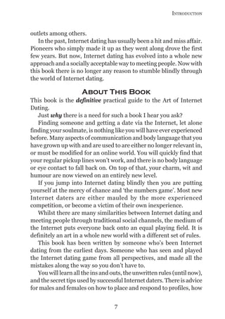 INTRODUCTION


outlets among others.
   In the past, Internet dating has usually been a hit and miss affair.
Pioneers who simply made it up as they went along drove the first
few years. But now, Internet dating has evolved into a whole new
approach and a socially acceptable way to meeting people. Now with
this book there is no longer any reason to stumble blindly through
the world of Internet dating.

                     About This Book
This book is the definitive practical guide to the Art of Internet
Dating.
   Just why there is a need for such a book I hear you ask?
   Finding someone and getting a date via the Internet, let alone
finding your soulmate, is nothing like you will have ever experienced
before. Many aspects of communication and body language that you
have grown up with and are used to are either no longer relevant in,
or must be modified for an online world. You will quickly find that
your regular pickup lines won’t work, and there is no body language
or eye contact to fall back on. On top of that, your charm, wit and
humour are now viewed on an entirely new level.
   If you jump into Internet dating blindly then you are putting
yourself at the mercy of chance and ‘the numbers game’. Most new
Internet daters are either mauled by the more experienced
competition, or become a victim of their own inexperience.
   Whilst there are many similarities between Internet dating and
meeting people through traditional social channels, the medium of
the Internet puts everyone back onto an equal playing field. It is
definitely an art in a whole new world with a different set of rules.
   This book has been written by someone who’s been Internet
dating from the earliest days. Someone who has seen and played
the Internet dating game from all perspectives, and made all the
mistakes along the way so you don’t have to.
   You will learn all the ins and outs, the unwritten rules (until now),
and the secret tips used by successful Internet daters. There is advice
for males and females on how to place and respond to profiles, how


                                   7
 